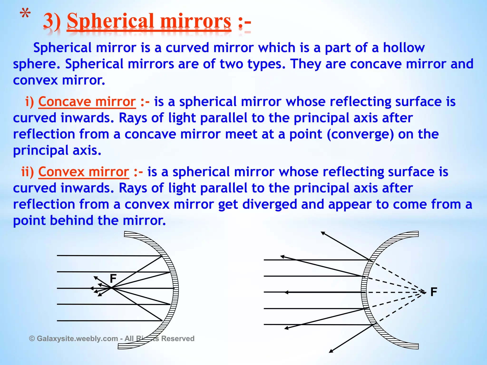 Spherical mirror is a curved mirror which is a part of a hollow
sphere. Spherical mirrors are of two types. They are concave mirror and
convex mirror.
i) Concave mirror :- is a spherical mirror whose reflecting surface is
curved inwards. Rays of light parallel to the principal axis after
reflection from a concave mirror meet at a point (converge) on the
principal axis.
ii) Convex mirror :- is a spherical mirror whose reflecting surface is
curved inwards. Rays of light parallel to the principal axis after
reflection from a convex mirror get diverged and appear to come from a
point behind the mirror.
© Galaxysite.weebly.com - All Rights Reserved
* 3) Spherical mirrors :-
F
F
 