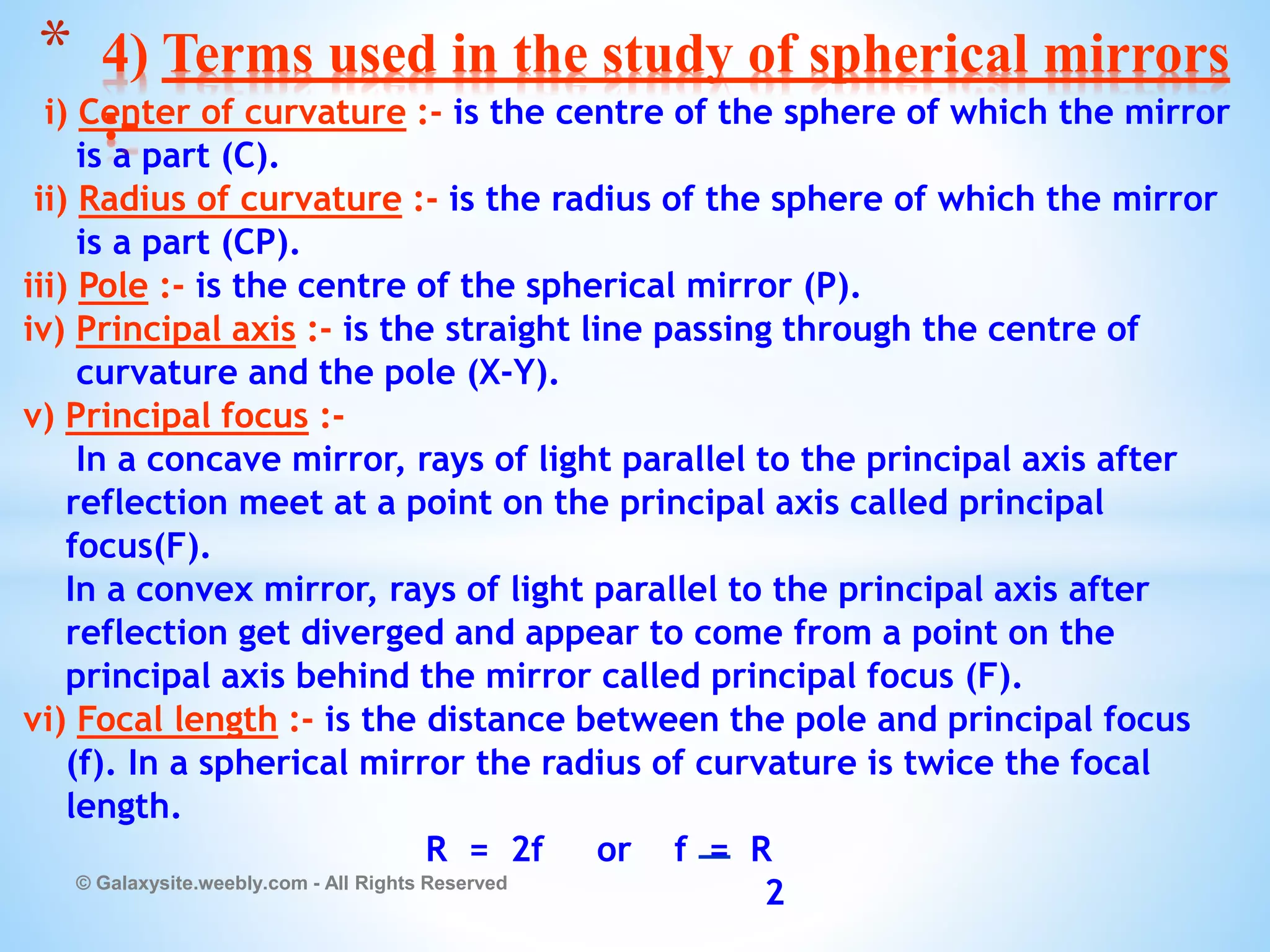 i) Center of curvature :- is the centre of the sphere of which the mirror
is a part (C).
ii) Radius of curvature :- is the radius of the sphere of which the mirror
is a part (CP).
iii) Pole :- is the centre of the spherical mirror (P).
iv) Principal axis :- is the straight line passing through the centre of
curvature and the pole (X-Y).
v) Principal focus :-
In a concave mirror, rays of light parallel to the principal axis after
reflection meet at a point on the principal axis called principal
focus(F).
In a convex mirror, rays of light parallel to the principal axis after
reflection get diverged and appear to come from a point on the
principal axis behind the mirror called principal focus (F).
vi) Focal length :- is the distance between the pole and principal focus
(f). In a spherical mirror the radius of curvature is twice the focal
length.
R = 2f or f = R
2
© Galaxysite.weebly.com - All Rights Reserved
* 4) Terms used in the study of spherical mirrors
:-
 