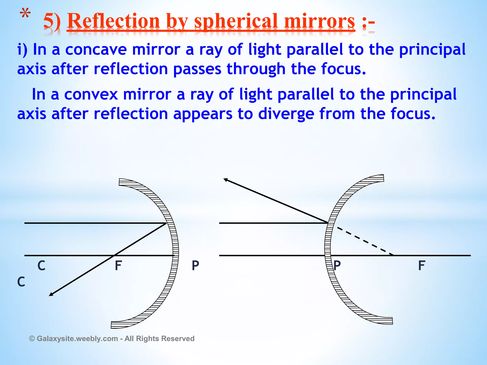i) In a concave mirror a ray of light parallel to the principal
axis after reflection passes through the focus.
In a convex mirror a ray of light parallel to the principal
axis after reflection appears to diverge from the focus.
C F P P F
C
© Galaxysite.weebly.com - All Rights Reserved
* 5) Reflection by spherical mirrors :-
 