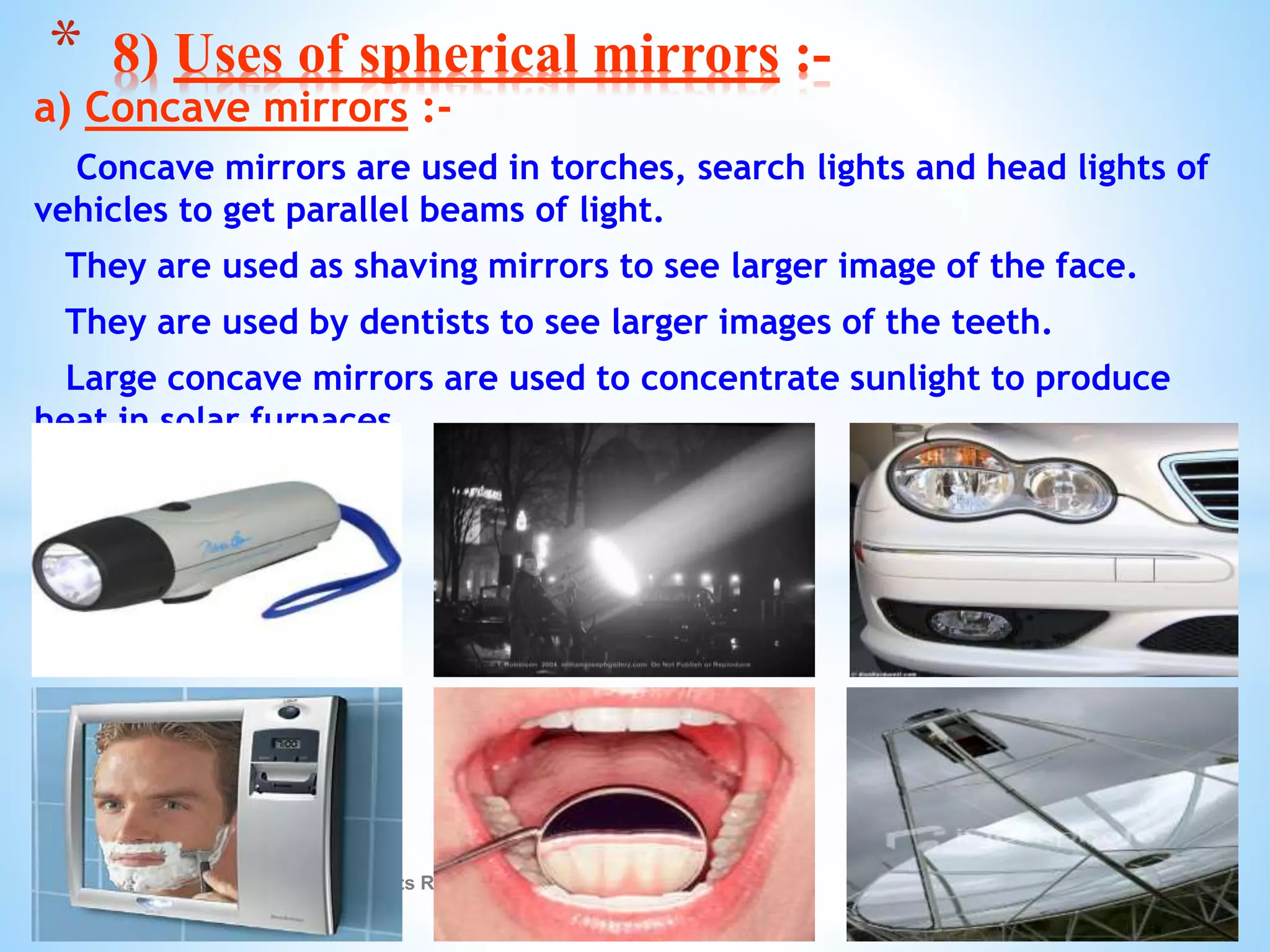 a) Concave mirrors :-
Concave mirrors are used in torches, search lights and head lights of
vehicles to get parallel beams of light.
They are used as shaving mirrors to see larger image of the face.
They are used by dentists to see larger images of the teeth.
Large concave mirrors are used to concentrate sunlight to produce
heat in solar furnaces.
© Galaxysite.weebly.com - All Rights Reserved
* 8) Uses of spherical mirrors :-
 
