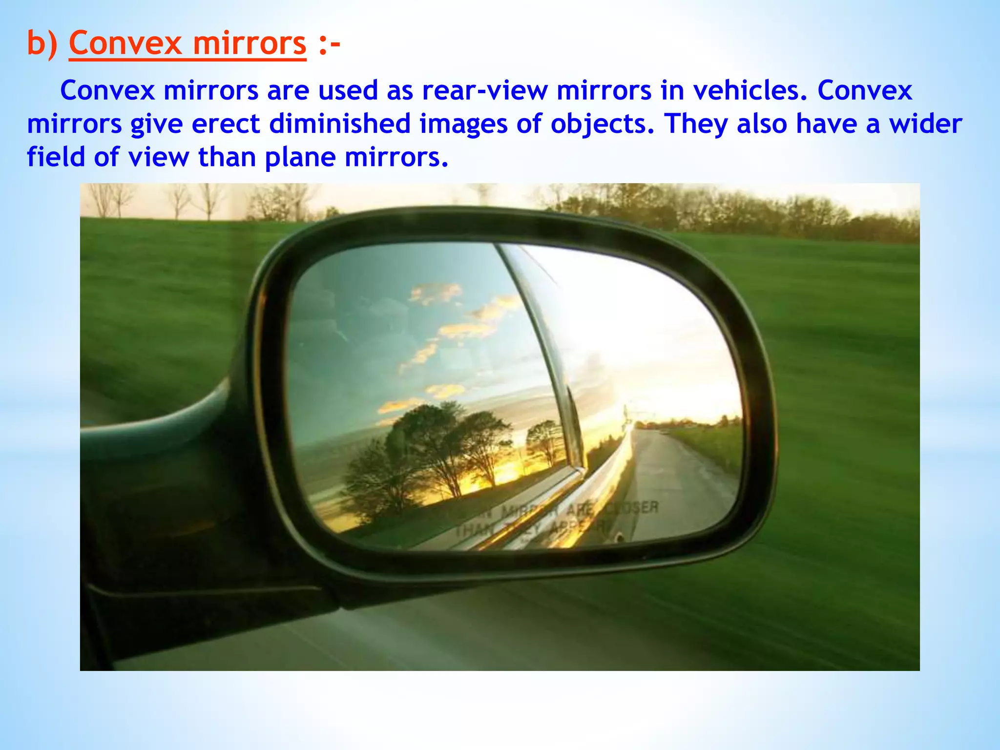 b) Convex mirrors :-
Convex mirrors are used as rear-view mirrors in vehicles. Convex
mirrors give erect diminished images of objects. They also have a wider
field of view than plane mirrors.
 