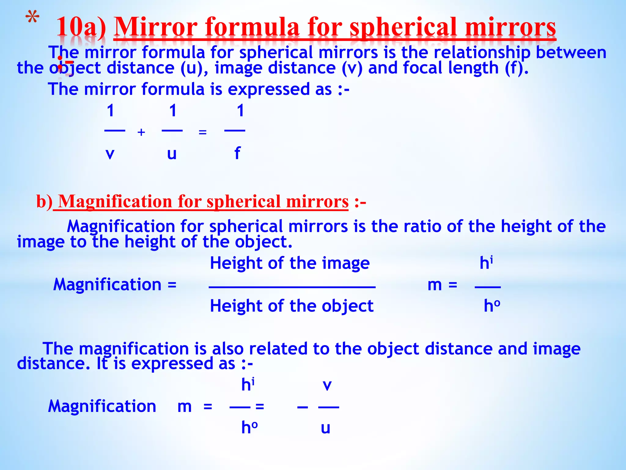 The mirror formula for spherical mirrors is the relationship between
the object distance (u), image distance (v) and focal length (f).
The mirror formula is expressed as :-
1 1 1
+ =
v u f
b) Magnification for spherical mirrors :-
Magnification for spherical mirrors is the ratio of the height of the
image to the height of the object.
Height of the image hi
Magnification = m =
Height of the object ho
The magnification is also related to the object distance and image
distance. It is expressed as :-
hi v
Magnification m = =
ho u
* 10a) Mirror formula for spherical mirrors
:-
 