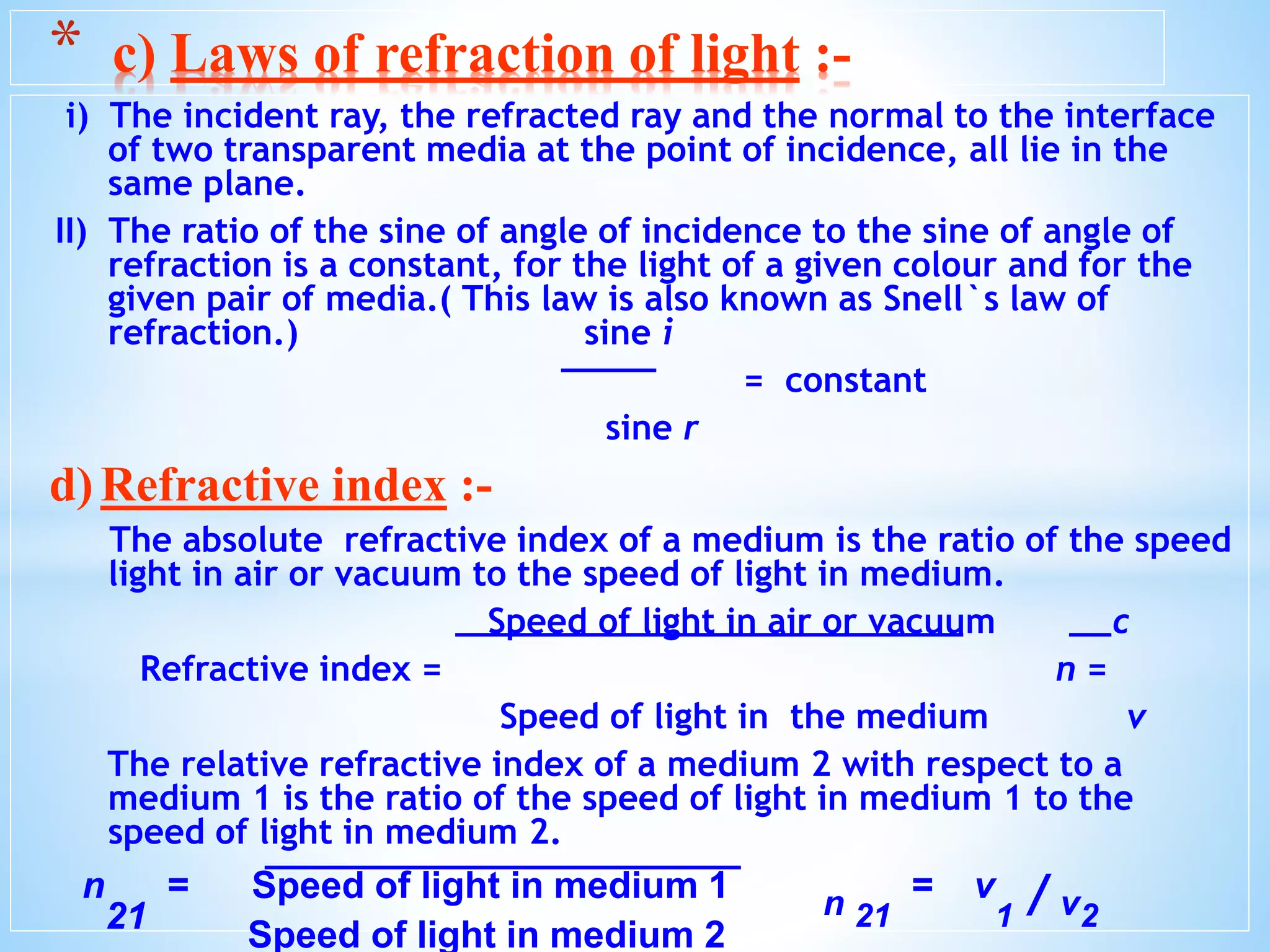 i) The incident ray, the refracted ray and the normal to the interface
of two transparent media at the point of incidence, all lie in the
same plane.
II) The ratio of the sine of angle of incidence to the sine of angle of
refraction is a constant, for the light of a given colour and for the
given pair of media.( This law is also known as Snell`s law of
refraction.) sine i
= constant
sine r
d)Refractive index :-
The absolute refractive index of a medium is the ratio of the speed
light in air or vacuum to the speed of light in medium.
Speed of light in air or vacuum c
Refractive index = n =
Speed of light in the medium v
The relative refractive index of a medium 2 with respect to a
medium 1 is the ratio of the speed of light in medium 1 to the
speed of light in medium 2.
* c) Laws of refraction of light :-
n
21
= Speed of light in medium 1 n 21
= v
1 / v2
Speed of light in medium 2
 
