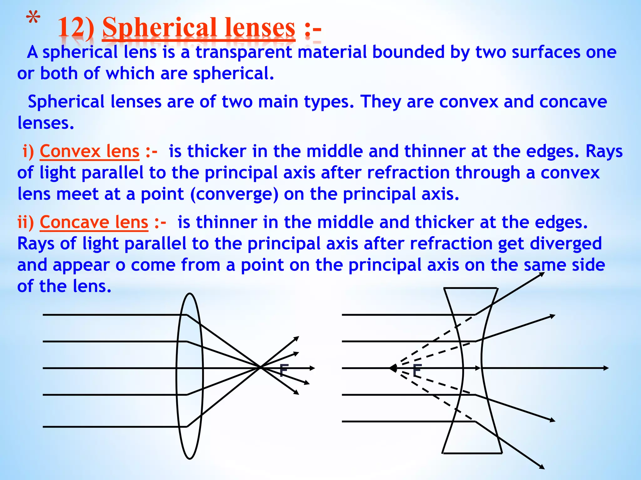 A spherical lens is a transparent material bounded by two surfaces one
or both of which are spherical.
Spherical lenses are of two main types. They are convex and concave
lenses.
i) Convex lens :- is thicker in the middle and thinner at the edges. Rays
of light parallel to the principal axis after refraction through a convex
lens meet at a point (converge) on the principal axis.
ii) Concave lens :- is thinner in the middle and thicker at the edges.
Rays of light parallel to the principal axis after refraction get diverged
and appear o come from a point on the principal axis on the same side
of the lens.
F F
* 12) Spherical lenses :-
 