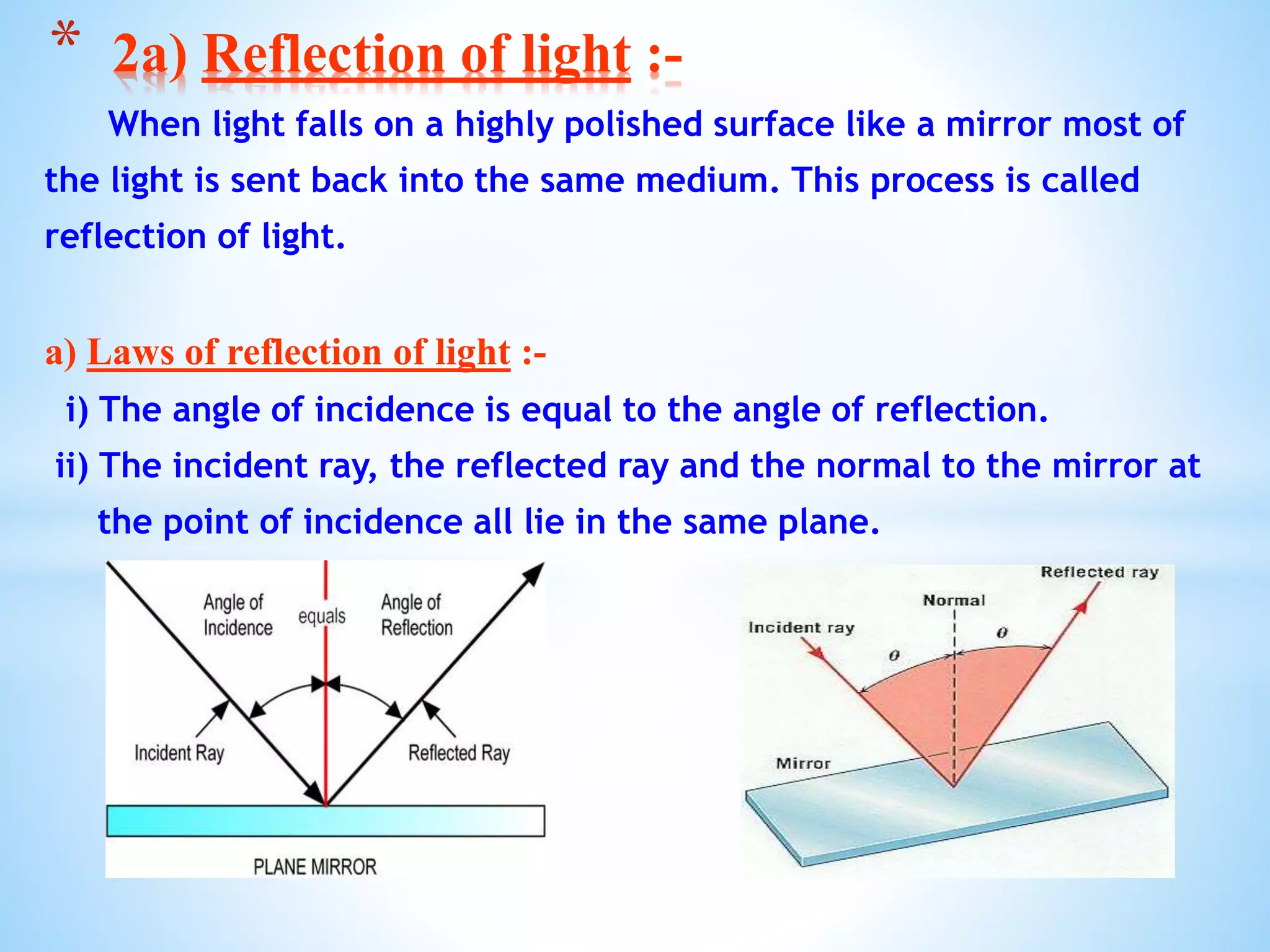 When light falls on a highly polished surface like a mirror most of
the light is sent back into the same medium. This process is called
reflection of light.
a) Laws of reflection of light :-
i) The angle of incidence is equal to the angle of reflection.
ii) The incident ray, the reflected ray and the normal to the mirror at
the point of incidence all lie in the same plane.
* 2a) Reflection of light :-
 