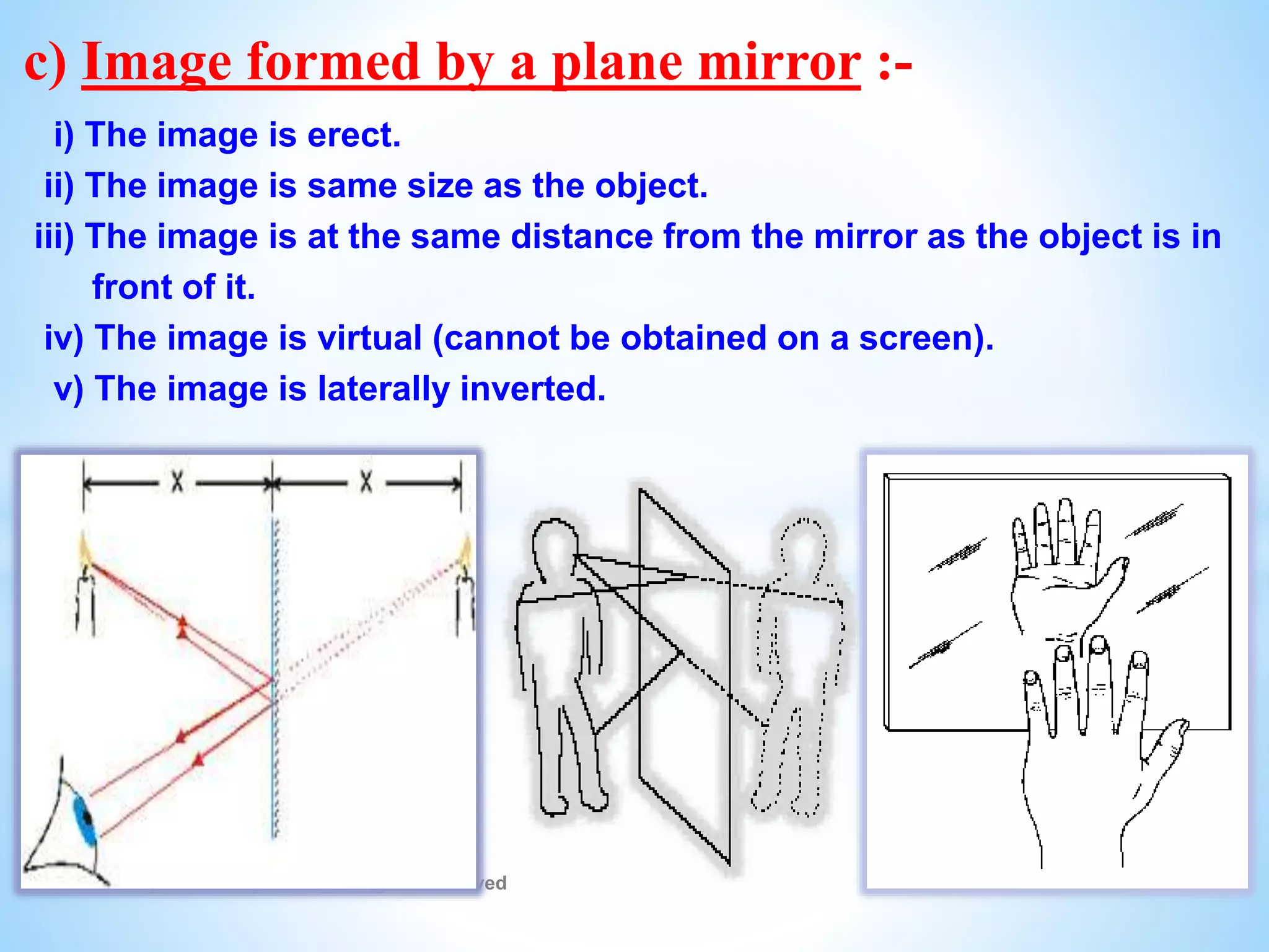 © Galaxysite.weebly.com - All Rights Reserved
c) Image formed by a plane mirror :-
i) The image is erect.
ii) The image is same size as the object.
iii) The image is at the same distance from the mirror as the object is in
front of it.
iv) The image is virtual (cannot be obtained on a screen).
v) The image is laterally inverted.
 