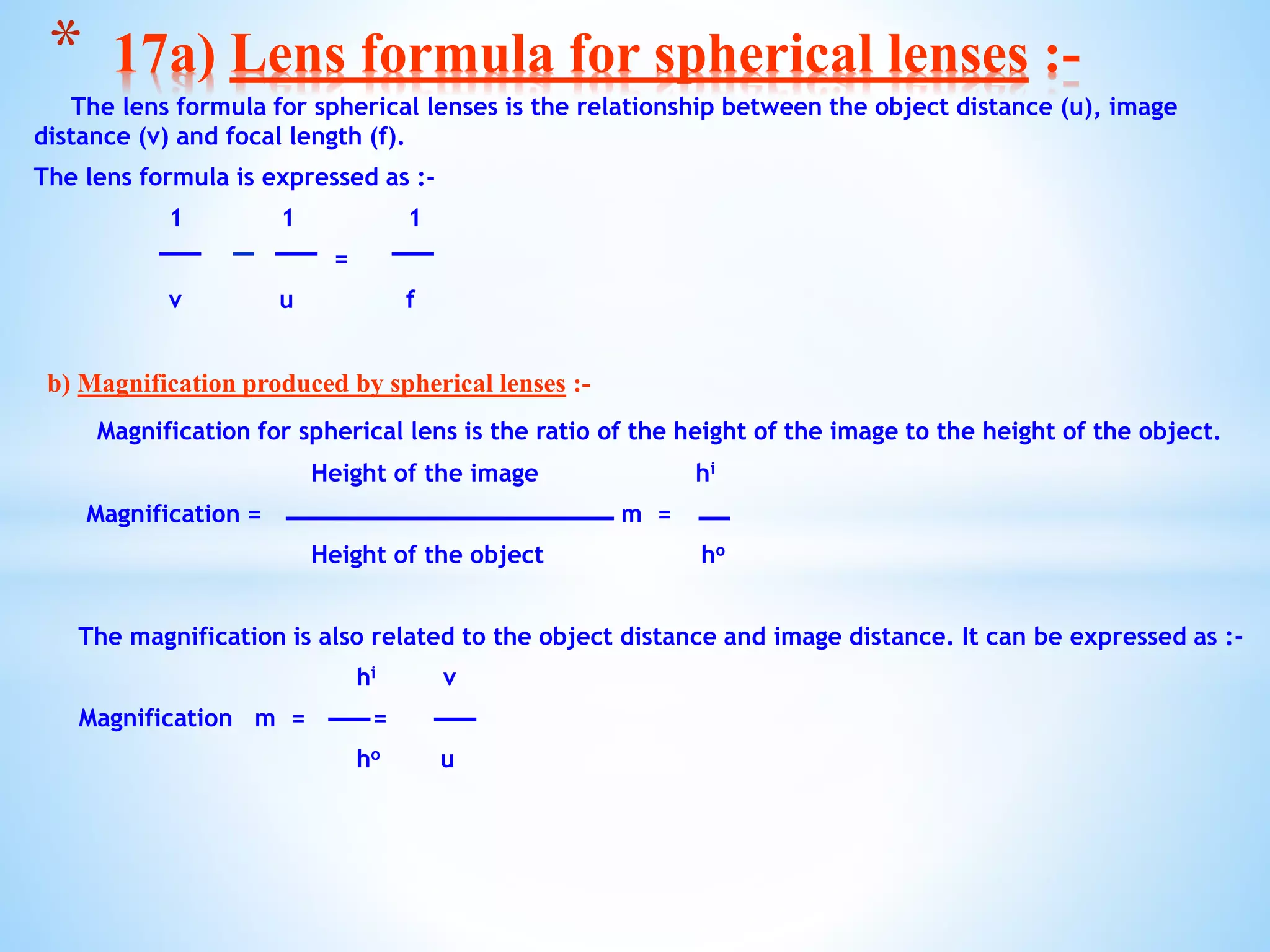 The lens formula for spherical lenses is the relationship between the object distance (u), image
distance (v) and focal length (f).
The lens formula is expressed as :-
1 1 1
=
v u f
b) Magnification produced by spherical lenses :-
Magnification for spherical lens is the ratio of the height of the image to the height of the object.
Height of the image hi
Magnification = m =
Height of the object ho
The magnification is also related to the object distance and image distance. It can be expressed as :-
hi v
Magnification m = =
ho u
* 17a) Lens formula for spherical lenses :-
 