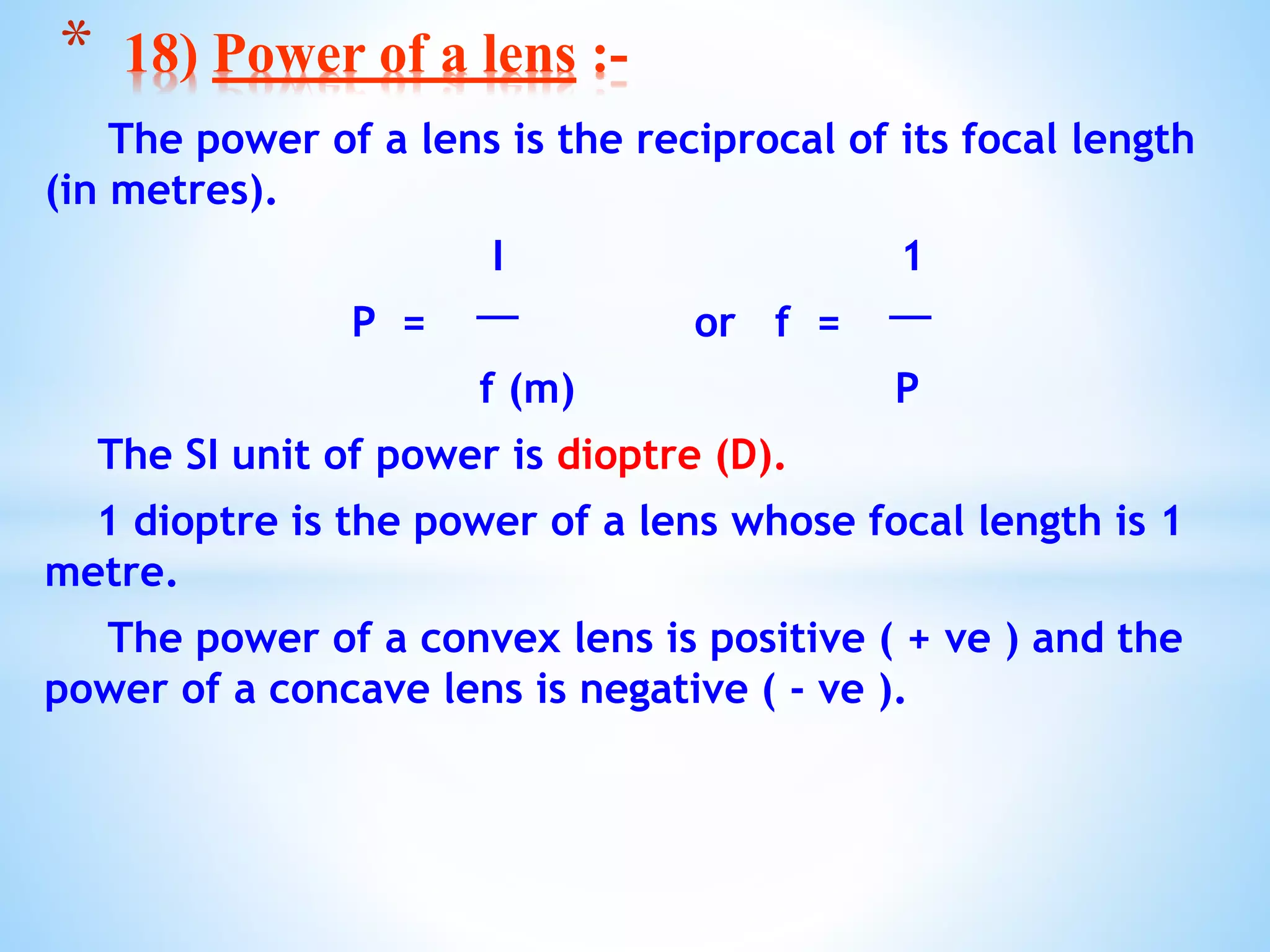 The power of a lens is the reciprocal of its focal length
(in metres).
I 1
P = or f =
f (m) P
The SI unit of power is dioptre (D).
1 dioptre is the power of a lens whose focal length is 1
metre.
The power of a convex lens is positive ( + ve ) and the
power of a concave lens is negative ( - ve ).
* 18) Power of a lens :-
 