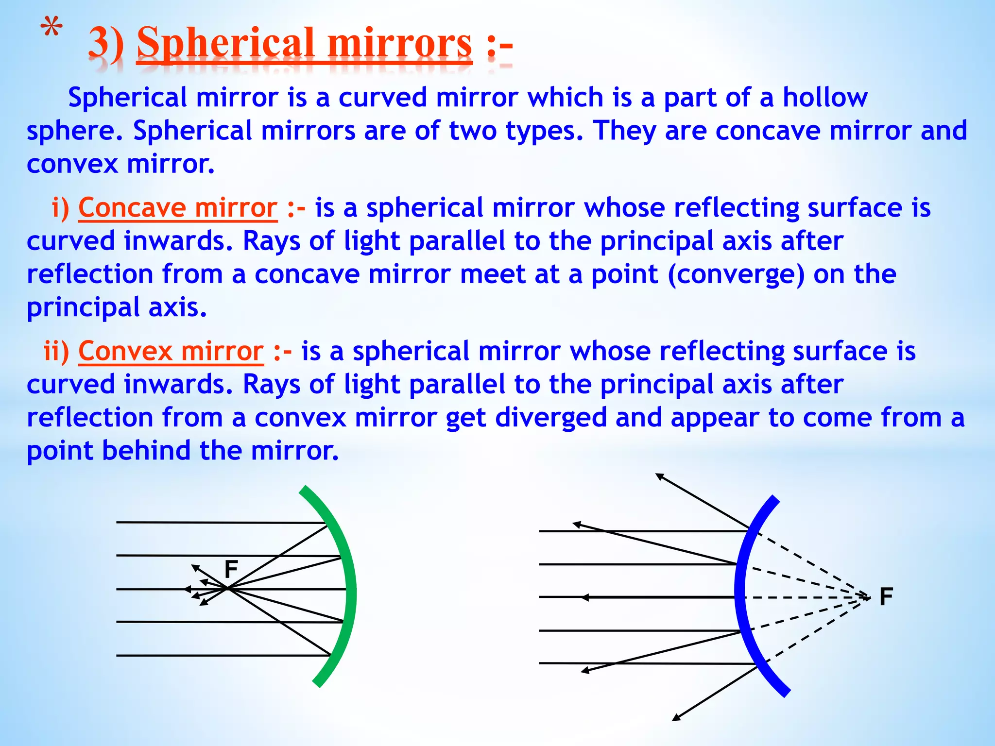 Spherical mirror is a curved mirror which is a part of a hollow
sphere. Spherical mirrors are of two types. They are concave mirror and
convex mirror.
i) Concave mirror :- is a spherical mirror whose reflecting surface is
curved inwards. Rays of light parallel to the principal axis after
reflection from a concave mirror meet at a point (converge) on the
principal axis.
ii) Convex mirror :- is a spherical mirror whose reflecting surface is
curved inwards. Rays of light parallel to the principal axis after
reflection from a convex mirror get diverged and appear to come from a
point behind the mirror.
* 3) Spherical mirrors :-
F
F
 