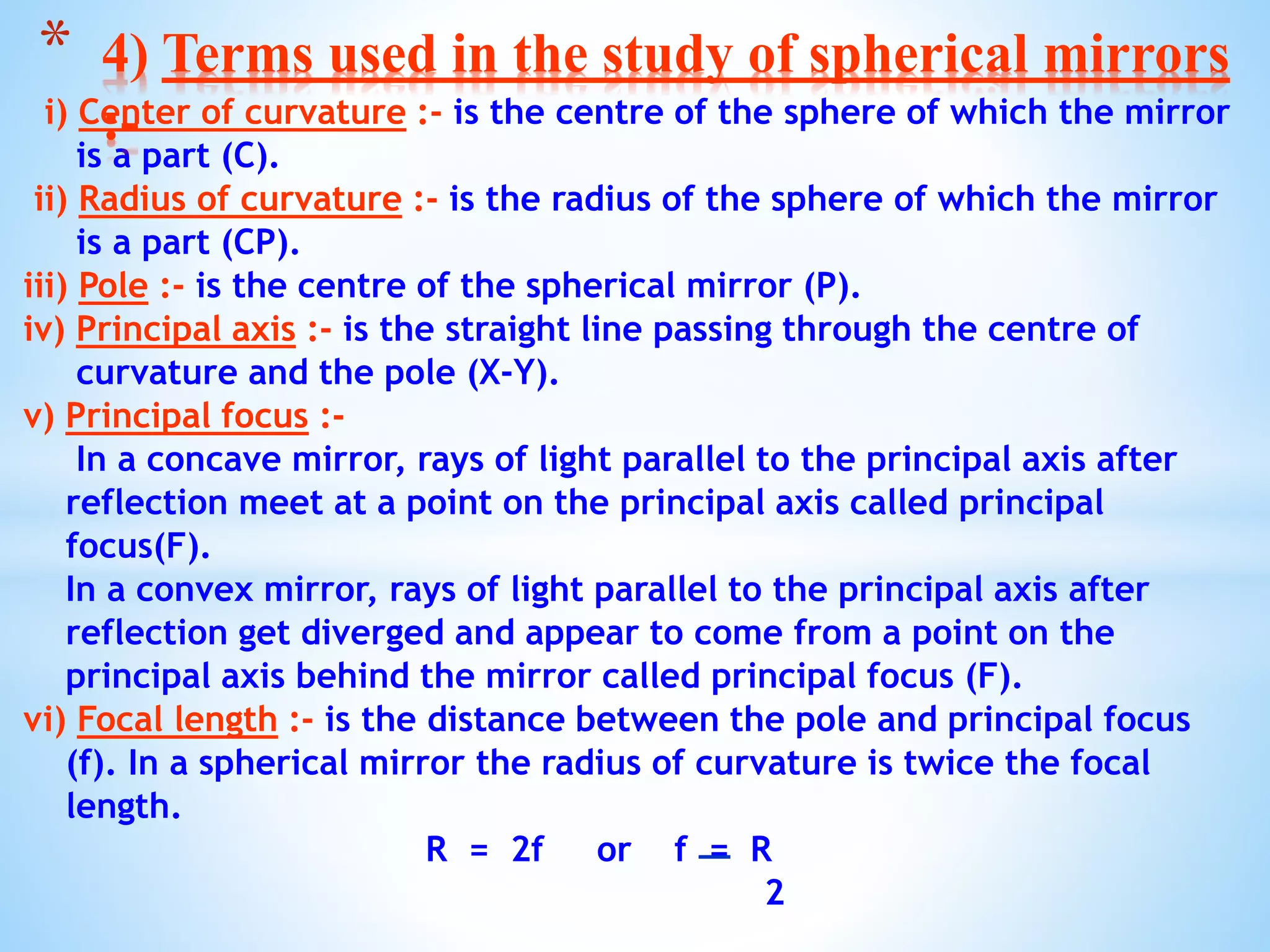 i) Center of curvature :- is the centre of the sphere of which the mirror
is a part (C).
ii) Radius of curvature :- is the radius of the sphere of which the mirror
is a part (CP).
iii) Pole :- is the centre of the spherical mirror (P).
iv) Principal axis :- is the straight line passing through the centre of
curvature and the pole (X-Y).
v) Principal focus :-
In a concave mirror, rays of light parallel to the principal axis after
reflection meet at a point on the principal axis called principal
focus(F).
In a convex mirror, rays of light parallel to the principal axis after
reflection get diverged and appear to come from a point on the
principal axis behind the mirror called principal focus (F).
vi) Focal length :- is the distance between the pole and principal focus
(f). In a spherical mirror the radius of curvature is twice the focal
length.
R = 2f or f = R
2
* 4) Terms used in the study of spherical mirrors
:-
 