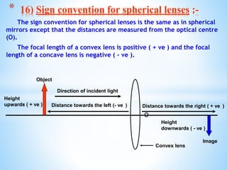 The sign convention for spherical lenses is the same as in spherical
mirrors except that the distances are measured from the optical centre
(O).
The focal length of a convex lens is positive ( + ve ) and the focal
length of a concave lens is negative ( - ve ).
O
* 16) Sign convention for spherical lenses :-
Direction of incident light
Distance towards the left (- ve )
Height
downwards ( - ve )
Height
upwards ( + ve )
Convex lens
Object
Image
Distance towards the right ( + ve )
 
