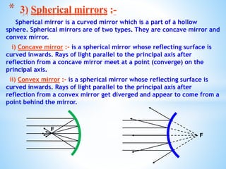 Spherical mirror is a curved mirror which is a part of a hollow
sphere. Spherical mirrors are of two types. They are concave mirror and
convex mirror.
i) Concave mirror :- is a spherical mirror whose reflecting surface is
curved inwards. Rays of light parallel to the principal axis after
reflection from a concave mirror meet at a point (converge) on the
principal axis.
ii) Convex mirror :- is a spherical mirror whose reflecting surface is
curved inwards. Rays of light parallel to the principal axis after
reflection from a convex mirror get diverged and appear to come from a
point behind the mirror.
* 3) Spherical mirrors :-
F
F
 