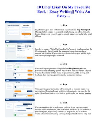 10 Lines Essay On My Favourite
Book || Essay Writing|| Write An
Essay ...
1. Step
To get started, you must first create an account on site HelpWriting.net.
The registration process is quick and simple, taking just a few moments.
During this process, you will need to provide a password and a valid email
address.
2. Step
In order to create a "Write My Paper For Me" request, simply complete the
10-minute order form. Provide the necessary instructions, preferred
sources, and deadline. If you want the writer to imitate your writing style,
attach a sample of your previous work.
3. Step
When seeking assignment writing help from HelpWriting.net, our
platform utilizes a bidding system. Review bids from our writers for your
request, choose one of them based on qualifications, order history, and
feedback, then place a deposit to start the assignment writing.
4. Step
After receiving your paper, take a few moments to ensure it meets your
expectations. If you're pleased with the result, authorize payment for the
writer. Don't forget that we provide free revisions for our writing services.
5. Step
When you opt to write an assignment online with us, you can request
multiple revisions to ensure your satisfaction. We stand by our promise to
provide original, high-quality content - if plagiarized, we offer a full
refund. Choose us confidently, knowing that your needs will be fully met.
10 Lines Essay On My Favourite Book || Essay Writing|| Write An Essay ... 10 Lines Essay On My Favourite Book
|| Essay Writing|| Write An Essay ...
 