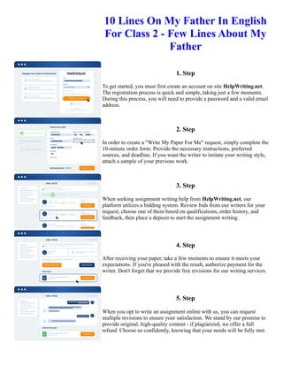10 Lines On My Father In English
For Class 2 - Few Lines About My
Father
1. Step
To get started, you must first create an account on site HelpWriting.net.
The registration process is quick and simple, taking just a few moments.
During this process, you will need to provide a password and a valid email
address.
2. Step
In order to create a "Write My Paper For Me" request, simply complete the
10-minute order form. Provide the necessary instructions, preferred
sources, and deadline. If you want the writer to imitate your writing style,
attach a sample of your previous work.
3. Step
When seeking assignment writing help from HelpWriting.net, our
platform utilizes a bidding system. Review bids from our writers for your
request, choose one of them based on qualifications, order history, and
feedback, then place a deposit to start the assignment writing.
4. Step
After receiving your paper, take a few moments to ensure it meets your
expectations. If you're pleased with the result, authorize payment for the
writer. Don't forget that we provide free revisions for our writing services.
5. Step
When you opt to write an assignment online with us, you can request
multiple revisions to ensure your satisfaction. We stand by our promise to
provide original, high-quality content - if plagiarized, we offer a full
refund. Choose us confidently, knowing that your needs will be fully met.
10 Lines On My Father In English For Class 2 - Few Lines About My Father 10 Lines On My Father In English
For Class 2 - Few Lines About My Father
 
