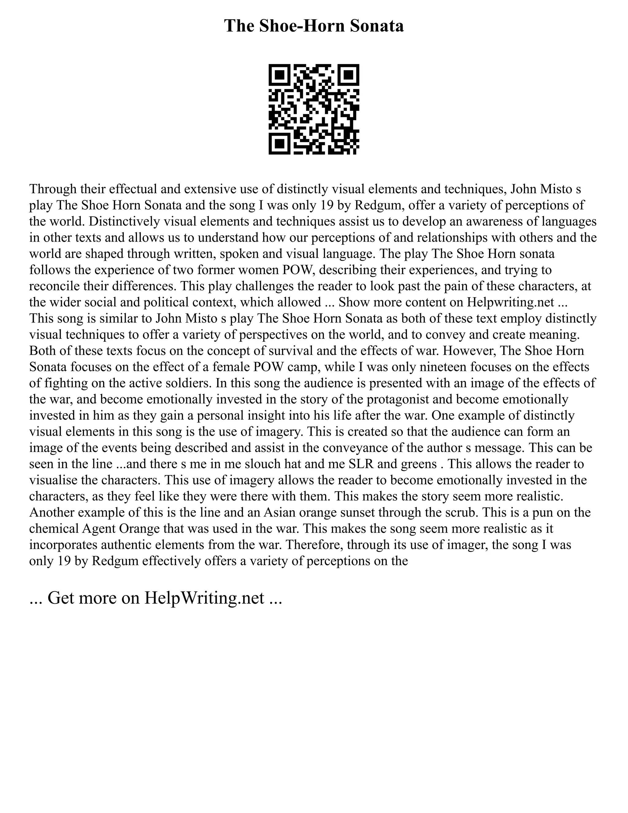 The Shoe-Horn Sonata
Through their effectual and extensive use of distinctly visual elements and techniques, John Misto s
play The Shoe Horn Sonata and the song I was only 19 by Redgum, offer a variety of perceptions of
the world. Distinctively visual elements and techniques assist us to develop an awareness of languages
in other texts and allows us to understand how our perceptions of and relationships with others and the
world are shaped through written, spoken and visual language. The play The Shoe Horn sonata
follows the experience of two former women POW, describing their experiences, and trying to
reconcile their differences. This play challenges the reader to look past the pain of these characters, at
the wider social and political context, which allowed ... Show more content on Helpwriting.net ...
This song is similar to John Misto s play The Shoe Horn Sonata as both of these text employ distinctly
visual techniques to offer a variety of perspectives on the world, and to convey and create meaning.
Both of these texts focus on the concept of survival and the effects of war. However, The Shoe Horn
Sonata focuses on the effect of a female POW camp, while I was only nineteen focuses on the effects
of fighting on the active soldiers. In this song the audience is presented with an image of the effects of
the war, and become emotionally invested in the story of the protagonist and become emotionally
invested in him as they gain a personal insight into his life after the war. One example of distinctly
visual elements in this song is the use of imagery. This is created so that the audience can form an
image of the events being described and assist in the conveyance of the author s message. This can be
seen in the line ...and there s me in me slouch hat and me SLR and greens . This allows the reader to
visualise the characters. This use of imagery allows the reader to become emotionally invested in the
characters, as they feel like they were there with them. This makes the story seem more realistic.
Another example of this is the line and an Asian orange sunset through the scrub. This is a pun on the
chemical Agent Orange that was used in the war. This makes the song seem more realistic as it
incorporates authentic elements from the war. Therefore, through its use of imager, the song I was
only 19 by Redgum effectively offers a variety of perceptions on the
... Get more on HelpWriting.net ...
 