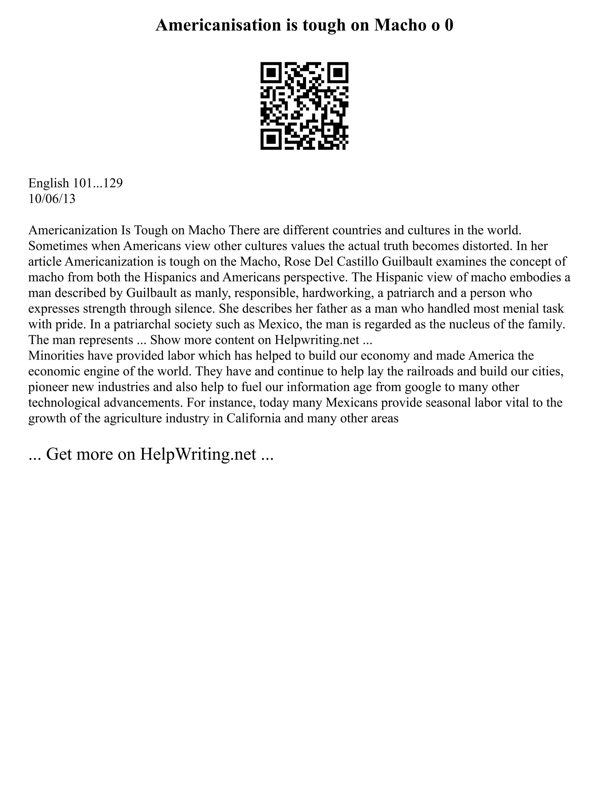 Americanisation is tough on Macho o 0
English 101...129
10/06/13
Americanization Is Tough on Macho There are different countries and cultures in the world.
Sometimes when Americans view other cultures values the actual truth becomes distorted. In her
article Americanization is tough on the Macho, Rose Del Castillo Guilbault examines the concept of
macho from both the Hispanics and Americans perspective. The Hispanic view of macho embodies a
man described by Guilbault as manly, responsible, hardworking, a patriarch and a person who
expresses strength through silence. She describes her father as a man who handled most menial task
with pride. In a patriarchal society such as Mexico, the man is regarded as the nucleus of the family.
The man represents ... Show more content on Helpwriting.net ...
Minorities have provided labor which has helped to build our economy and made America the
economic engine of the world. They have and continue to help lay the railroads and build our cities,
pioneer new industries and also help to fuel our information age from google to many other
technological advancements. For instance, today many Mexicans provide seasonal labor vital to the
growth of the agriculture industry in California and many other areas
... Get more on HelpWriting.net ...
 