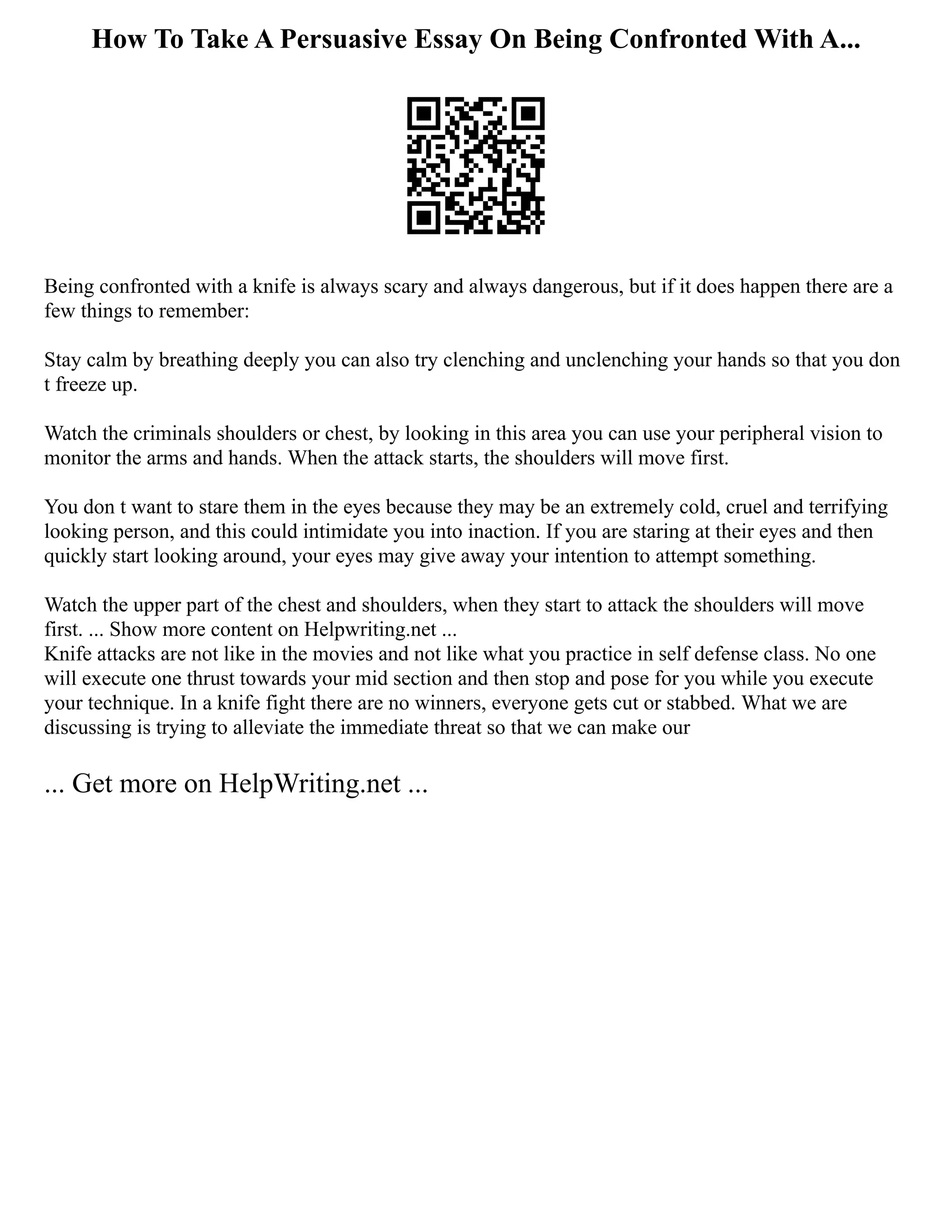 How To Take A Persuasive Essay On Being Confronted With A...
Being confronted with a knife is always scary and always dangerous, but if it does happen there are a
few things to remember:
Stay calm by breathing deeply you can also try clenching and unclenching your hands so that you don
t freeze up.
Watch the criminals shoulders or chest, by looking in this area you can use your peripheral vision to
monitor the arms and hands. When the attack starts, the shoulders will move first.
You don t want to stare them in the eyes because they may be an extremely cold, cruel and terrifying
looking person, and this could intimidate you into inaction. If you are staring at their eyes and then
quickly start looking around, your eyes may give away your intention to attempt something.
Watch the upper part of the chest and shoulders, when they start to attack the shoulders will move
first. ... Show more content on Helpwriting.net ...
Knife attacks are not like in the movies and not like what you practice in self defense class. No one
will execute one thrust towards your mid section and then stop and pose for you while you execute
your technique. In a knife fight there are no winners, everyone gets cut or stabbed. What we are
discussing is trying to alleviate the immediate threat so that we can make our
... Get more on HelpWriting.net ...
 