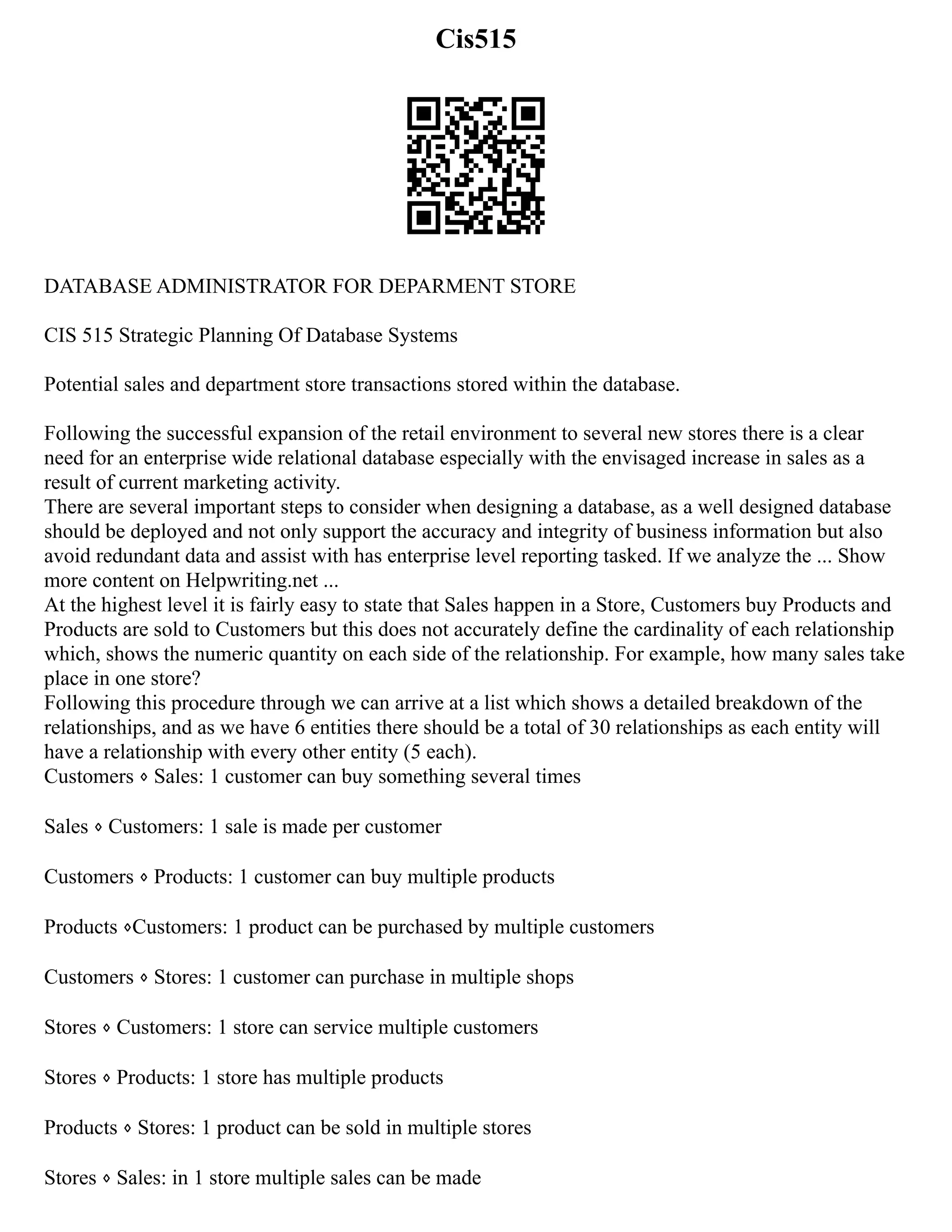 Cis515
DATABASE ADMINISTRATOR FOR DEPARMENT STORE
CIS 515 Strategic Planning Of Database Systems
Potential sales and department store transactions stored within the database.
Following the successful expansion of the retail environment to several new stores there is a clear
need for an enterprise wide relational database especially with the envisaged increase in sales as a
result of current marketing activity.
There are several important steps to consider when designing a database, as a well designed database
should be deployed and not only support the accuracy and integrity of business information but also
avoid redundant data and assist with has enterprise level reporting tasked. If we analyze the ... Show
more content on Helpwriting.net ...
At the highest level it is fairly easy to state that Sales happen in a Store, Customers buy Products and
Products are sold to Customers but this does not accurately define the cardinality of each relationship
which, shows the numeric quantity on each side of the relationship. For example, how many sales take
place in one store?
Following this procedure through we can arrive at a list which shows a detailed breakdown of the
relationships, and as we have 6 entities there should be a total of 30 relationships as each entity will
have a relationship with every other entity (5 each).
Customers ⋄ Sales: 1 customer can buy something several times
Sales ⋄ Customers: 1 sale is made per customer
Customers ⋄ Products: 1 customer can buy multiple products
Products ⋄Customers: 1 product can be purchased by multiple customers
Customers ⋄ Stores: 1 customer can purchase in multiple shops
Stores ⋄ Customers: 1 store can service multiple customers
Stores ⋄ Products: 1 store has multiple products
Products ⋄ Stores: 1 product can be sold in multiple stores
Stores ⋄ Sales: in 1 store multiple sales can be made
 