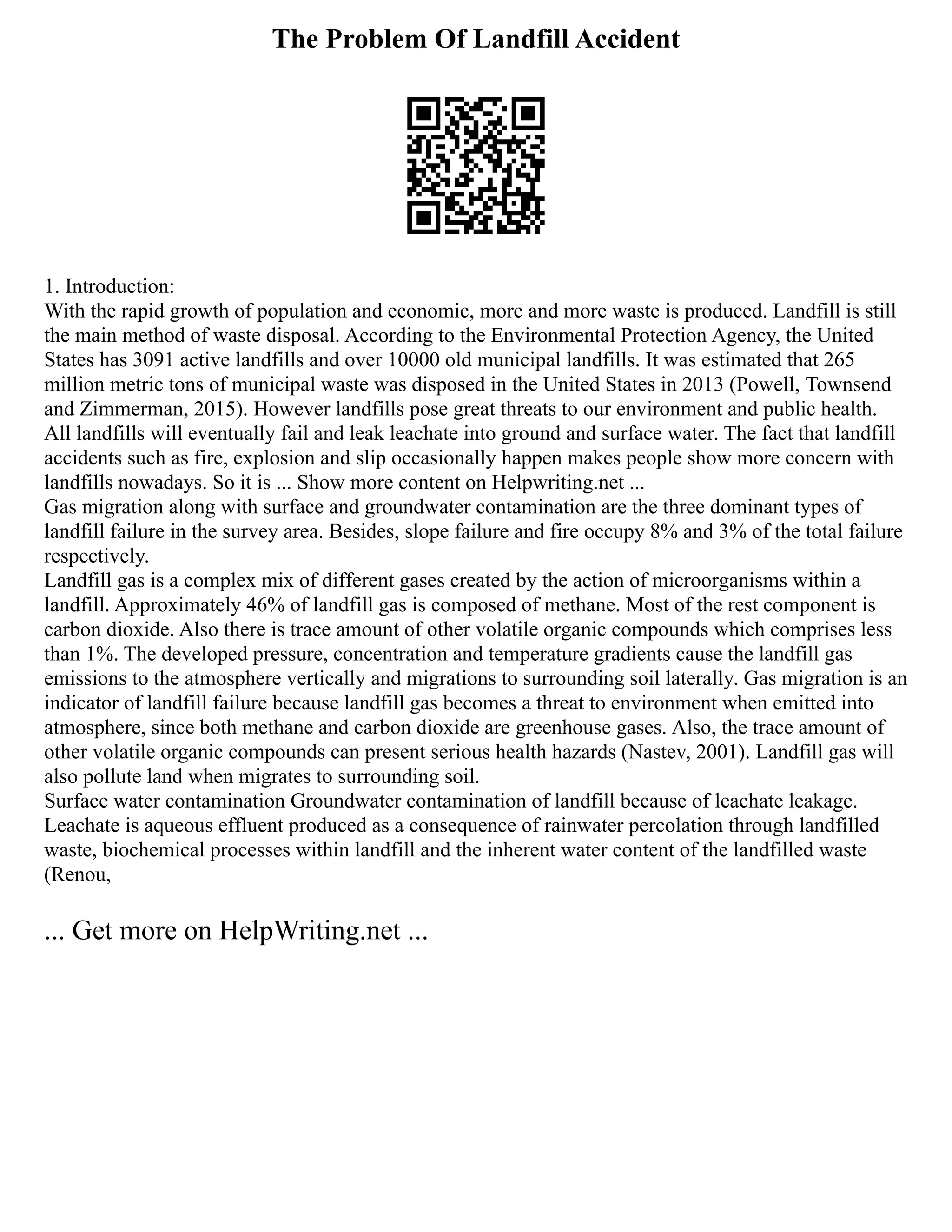The Problem Of Landfill Accident
1. Introduction:
With the rapid growth of population and economic, more and more waste is produced. Landfill is still
the main method of waste disposal. According to the Environmental Protection Agency, the United
States has 3091 active landfills and over 10000 old municipal landfills. It was estimated that 265
million metric tons of municipal waste was disposed in the United States in 2013 (Powell, Townsend
and Zimmerman, 2015). However landfills pose great threats to our environment and public health.
All landfills will eventually fail and leak leachate into ground and surface water. The fact that landfill
accidents such as fire, explosion and slip occasionally happen makes people show more concern with
landfills nowadays. So it is ... Show more content on Helpwriting.net ...
Gas migration along with surface and groundwater contamination are the three dominant types of
landfill failure in the survey area. Besides, slope failure and fire occupy 8% and 3% of the total failure
respectively.
Landfill gas is a complex mix of different gases created by the action of microorganisms within a
landfill. Approximately 46% of landfill gas is composed of methane. Most of the rest component is
carbon dioxide. Also there is trace amount of other volatile organic compounds which comprises less
than 1%. The developed pressure, concentration and temperature gradients cause the landfill gas
emissions to the atmosphere vertically and migrations to surrounding soil laterally. Gas migration is an
indicator of landfill failure because landfill gas becomes a threat to environment when emitted into
atmosphere, since both methane and carbon dioxide are greenhouse gases. Also, the trace amount of
other volatile organic compounds can present serious health hazards (Nastev, 2001). Landfill gas will
also pollute land when migrates to surrounding soil.
Surface water contamination Groundwater contamination of landfill because of leachate leakage.
Leachate is aqueous effluent produced as a consequence of rainwater percolation through landfilled
waste, biochemical processes within landfill and the inherent water content of the landfilled waste
(Renou,
... Get more on HelpWriting.net ...
 