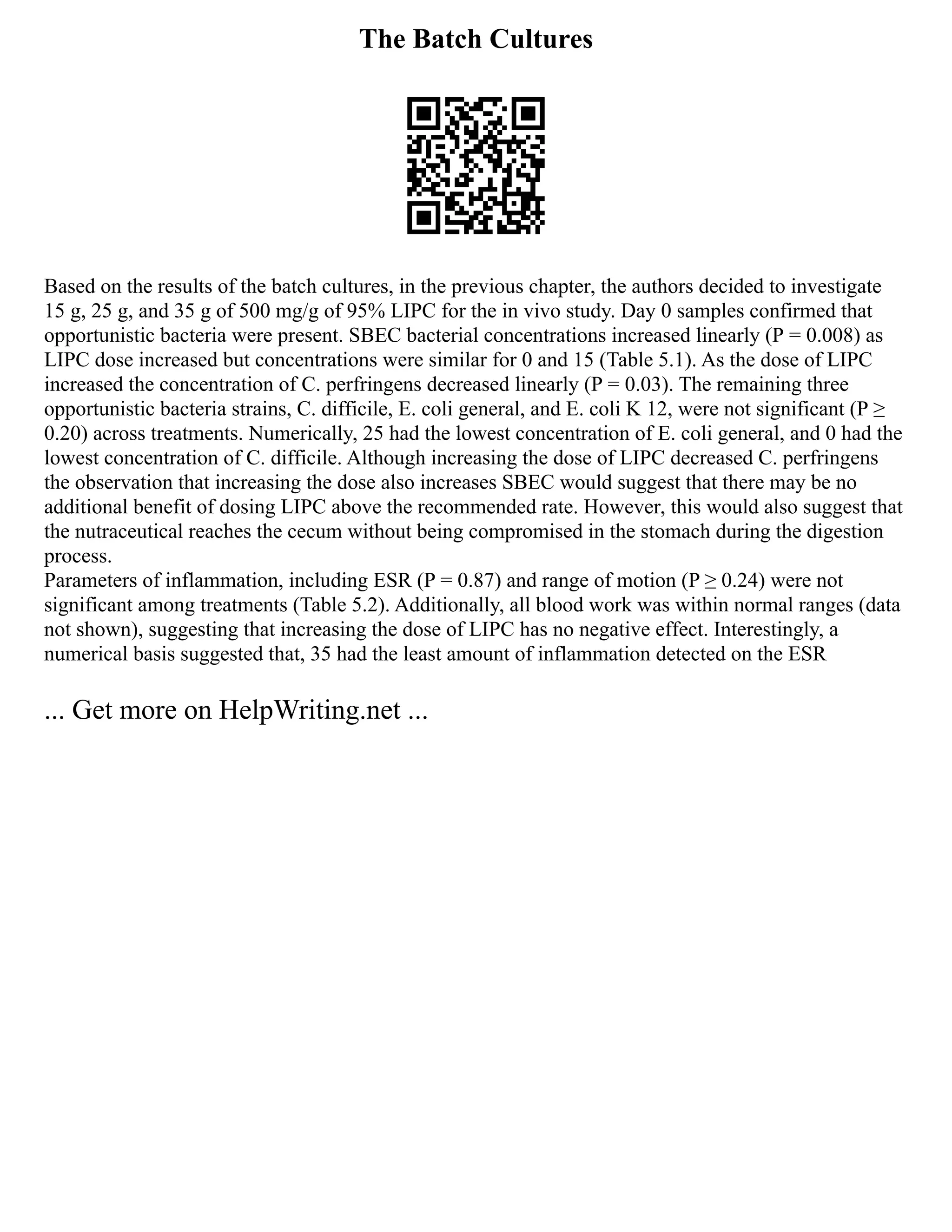 The Batch Cultures
Based on the results of the batch cultures, in the previous chapter, the authors decided to investigate
15 g, 25 g, and 35 g of 500 mg/g of 95% LIPC for the in vivo study. Day 0 samples confirmed that
opportunistic bacteria were present. SBEC bacterial concentrations increased linearly (P = 0.008) as
LIPC dose increased but concentrations were similar for 0 and 15 (Table 5.1). As the dose of LIPC
increased the concentration of C. perfringens decreased linearly (P = 0.03). The remaining three
opportunistic bacteria strains, C. difficile, E. coli general, and E. coli K 12, were not significant (P ≥
0.20) across treatments. Numerically, 25 had the lowest concentration of E. coli general, and 0 had the
lowest concentration of C. difficile. Although increasing the dose of LIPC decreased C. perfringens
the observation that increasing the dose also increases SBEC would suggest that there may be no
additional benefit of dosing LIPC above the recommended rate. However, this would also suggest that
the nutraceutical reaches the cecum without being compromised in the stomach during the digestion
process.
Parameters of inflammation, including ESR (P = 0.87) and range of motion (P ≥ 0.24) were not
significant among treatments (Table 5.2). Additionally, all blood work was within normal ranges (data
not shown), suggesting that increasing the dose of LIPC has no negative effect. Interestingly, a
numerical basis suggested that, 35 had the least amount of inflammation detected on the ESR
... Get more on HelpWriting.net ...
 