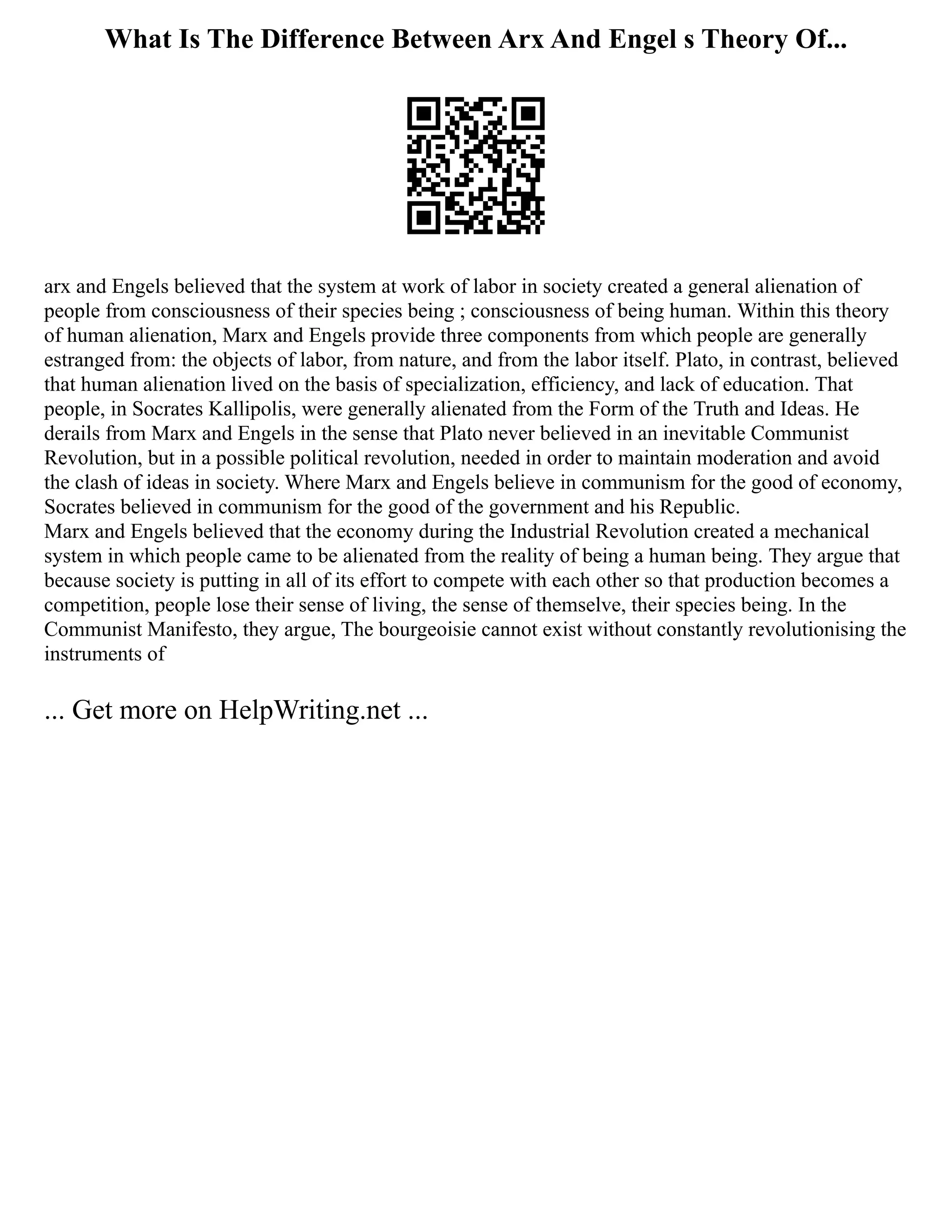 What Is The Difference Between Arx And Engel s Theory Of...
arx and Engels believed that the system at work of labor in society created a general alienation of
people from consciousness of their species being ; consciousness of being human. Within this theory
of human alienation, Marx and Engels provide three components from which people are generally
estranged from: the objects of labor, from nature, and from the labor itself. Plato, in contrast, believed
that human alienation lived on the basis of specialization, efficiency, and lack of education. That
people, in Socrates Kallipolis, were generally alienated from the Form of the Truth and Ideas. He
derails from Marx and Engels in the sense that Plato never believed in an inevitable Communist
Revolution, but in a possible political revolution, needed in order to maintain moderation and avoid
the clash of ideas in society. Where Marx and Engels believe in communism for the good of economy,
Socrates believed in communism for the good of the government and his Republic.
Marx and Engels believed that the economy during the Industrial Revolution created a mechanical
system in which people came to be alienated from the reality of being a human being. They argue that
because society is putting in all of its effort to compete with each other so that production becomes a
competition, people lose their sense of living, the sense of themselve, their species being. In the
Communist Manifesto, they argue, The bourgeoisie cannot exist without constantly revolutionising the
instruments of
... Get more on HelpWriting.net ...
 