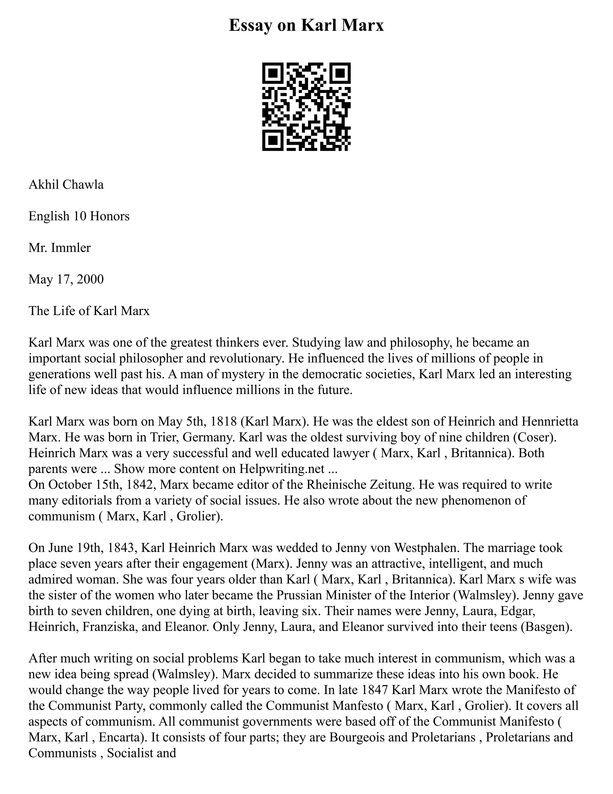 Essay on Karl Marx
Akhil Chawla
English 10 Honors
Mr. Immler
May 17, 2000
The Life of Karl Marx
Karl Marx was one of the greatest thinkers ever. Studying law and philosophy, he became an
important social philosopher and revolutionary. He influenced the lives of millions of people in
generations well past his. A man of mystery in the democratic societies, Karl Marx led an interesting
life of new ideas that would influence millions in the future.
Karl Marx was born on May 5th, 1818 (Karl Marx). He was the eldest son of Heinrich and Hennrietta
Marx. He was born in Trier, Germany. Karl was the oldest surviving boy of nine children (Coser).
Heinrich Marx was a very successful and well educated lawyer ( Marx, Karl , Britannica). Both
parents were ... Show more content on Helpwriting.net ...
On October 15th, 1842, Marx became editor of the Rheinische Zeitung. He was required to write
many editorials from a variety of social issues. He also wrote about the new phenomenon of
communism ( Marx, Karl , Grolier).
On June 19th, 1843, Karl Heinrich Marx was wedded to Jenny von Westphalen. The marriage took
place seven years after their engagement (Marx). Jenny was an attractive, intelligent, and much
admired woman. She was four years older than Karl ( Marx, Karl , Britannica). Karl Marx s wife was
the sister of the women who later became the Prussian Minister of the Interior (Walmsley). Jenny gave
birth to seven children, one dying at birth, leaving six. Their names were Jenny, Laura, Edgar,
Heinrich, Franziska, and Eleanor. Only Jenny, Laura, and Eleanor survived into their teens (Basgen).
After much writing on social problems Karl began to take much interest in communism, which was a
new idea being spread (Walmsley). Marx decided to summarize these ideas into his own book. He
would change the way people lived for years to come. In late 1847 Karl Marx wrote the Manifesto of
the Communist Party, commonly called the Communist Manfesto ( Marx, Karl , Grolier). It covers all
aspects of communism. All communist governments were based off of the Communist Manifesto (
Marx, Karl , Encarta). It consists of four parts; they are Bourgeois and Proletarians , Proletarians and
Communists , Socialist and
 