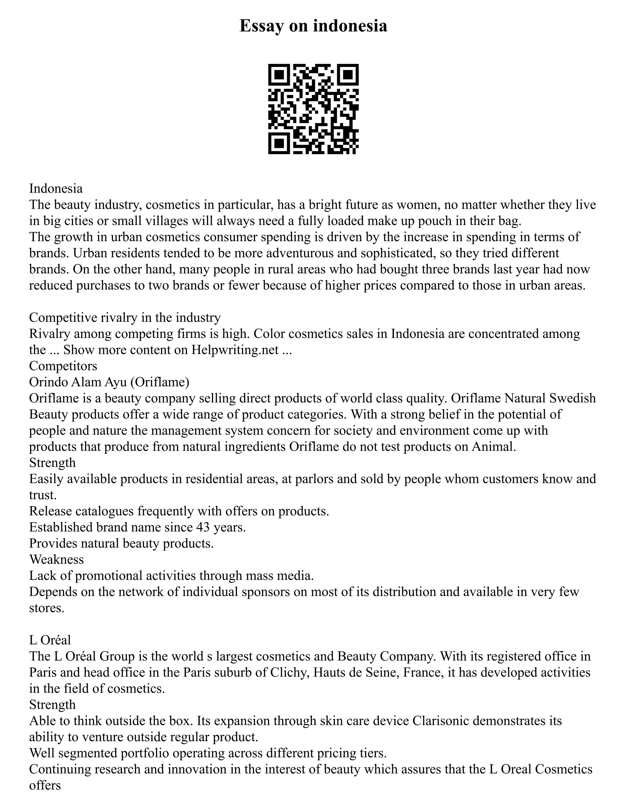 Essay on indonesia
Indonesia
The beauty industry, cosmetics in particular, has a bright future as women, no matter whether they live
in big cities or small villages will always need a fully loaded make up pouch in their bag.
The growth in urban cosmetics consumer spending is driven by the increase in spending in terms of
brands. Urban residents tended to be more adventurous and sophisticated, so they tried different
brands. On the other hand, many people in rural areas who had bought three brands last year had now
reduced purchases to two brands or fewer because of higher prices compared to those in urban areas.
Competitive rivalry in the industry
Rivalry among competing firms is high. Color cosmetics sales in Indonesia are concentrated among
the ... Show more content on Helpwriting.net ...
Competitors
Orindo Alam Ayu (Oriflame)
Oriflame is a beauty company selling direct products of world class quality. Oriflame Natural Swedish
Beauty products offer a wide range of product categories. With a strong belief in the potential of
people and nature the management system concern for society and environment come up with
products that produce from natural ingredients Oriflame do not test products on Animal.
Strength
Easily available products in residential areas, at parlors and sold by people whom customers know and
trust.
Release catalogues frequently with offers on products.
Established brand name since 43 years.
Provides natural beauty products.
Weakness
Lack of promotional activities through mass media.
Depends on the network of individual sponsors on most of its distribution and available in very few
stores.
L Oréal
The L Oréal Group is the world s largest cosmetics and Beauty Company. With its registered office in
Paris and head office in the Paris suburb of Clichy, Hauts de Seine, France, it has developed activities
in the field of cosmetics.
Strength
Able to think outside the box. Its expansion through skin care device Clarisonic demonstrates its
ability to venture outside regular product.
Well segmented portfolio operating across different pricing tiers.
Continuing research and innovation in the interest of beauty which assures that the L Oreal Cosmetics
offers
 