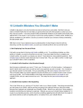 10 LinkedIn Mistakes You Shouldn't Make
LinkedIn is the place to not only find others but also to be found as a job seeker. And that is why you
need a LinkedIn Profile that not only helps you get found but also will entice people to contact you once
they view your profile. I see many people making fundamental mistakes as job seekers that actually work
against them in this aspect. If you’re going to spend time putting together a LinkedIn profile, whether as a
passive candidate or a job seeker, I assume you want to maximize your chances of being contacted by
the right people, right?
With that in mind, I have created an easy-to-understand list of a few things to check for with my
reasoning. Just like any website owner, you want your LinkedIn profile to stick out and be found!

1. Not Displaying Your Personal Photo
It all really comes down to having social media credibility or not. To avoid being mistaken as a fake
profile on LinkedIn, you want to show that you are real. If you have taken the time to complete your
LinkedIn profile, why wouldn’t you display your photo? It just raises too many potential questions. And
company logos or photos of pets obviously have no value here. Plus, you need to do this in order to get
your LinkedIn Profile to 100% Completion.

2. LinkedIn Profile Headline is Not Branded Enough
See that space underneath your name? That is your “Professional” or Profile Headline. It will appear in
search results next to your name, as well as next to any questions you ask or answer. It is, in essence,
your elevator speech in a few words. Are you just putting your title and company name here? Don’t!
This is the place where you need to appeal to anyone who finds you in a search result to reach out and
look at your profile. Your Profile Headline is the single most important piece of real estate on your
LinkedIn Profile, and you need to brand it as such. This really ties into personal branding as a job
applicant.

3. LinkedIn Status Update is Not Appealing
This is that “What are you working on?” box that I refer to as a “Status Update.” Assuming someone finds
you and looks at your profile, chances are they are going to be looking at what you write here simply
because that it appears just underneath your Headline Profile. What do you write here? Many people in
transition note that they are looking for a job here. What do you use your LinkedIn Status Update for? It
is part of your branding exercise, and it should be something appealing that will both inform the reader of
your latest activities as well as hopefully add to, not subtract from, your LinkedIn Brand.

 