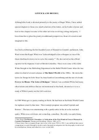 LIPSTICK AND BRUISES
Although this book is devoted primarily to the poetry of Roger White, I have added
special chapters to focus on a small selection of his letters, on his books of prose and
here in this chapter on some of his other activities involving writing and poetry. I
have done this to place his poetry in additional perspectives, those of a creative and
imaginative life.
In a book celebrating the first hundred years of Hansard in Canada's parliament, John
Ward wrote that Roger White was "acknowledged by his colleagues as one of the
finest shorthand writers ever to serve his country."1
He also served as the official
reporter for the Supreme Court of British Columbia. These were some of the skills
White brought to the Publishing Department at the Baha'i World Centre where he was
editor-in-chief of several volumes of The Baha'i World in the 1980s. He wrote the
lyrics for 'Songs for Solo Voice' by Jean South in Luxembourg and the text of a book
Forever in Bloom: The Lotus of Bahapur.2
Indeed, I am confident White had many
other talents and abilities that are not mentioned in this book, devoted as it is to a
study of White's poetry not his life's activites.
In 1989 White gave a poetry reading in Haifa. He had been at the Baha'i World Centre
for eighteen years by that time. The evening's program was called 'Lipstick and
Bruises.' The tone was entertaining with a gentle satire in the air as he read and
spoke. White was a sit-down, not a stand-up, comedian. He really was quite funny,
1 John Ward, The Hansard Chronicles: A Celebration of the First Hundred Years of Hansard in
Canada's Parliament, Deneau and Greenberg, Ottawa, 1980, p.173.
2 These items I have on papers Roger sent to me in the years 1981 to 1993. I am confident that a more
comprehensive search through his archive and a thorough investigation into his biography would reveal
his contributions, literary and otherwise, over a wide field.
1
 