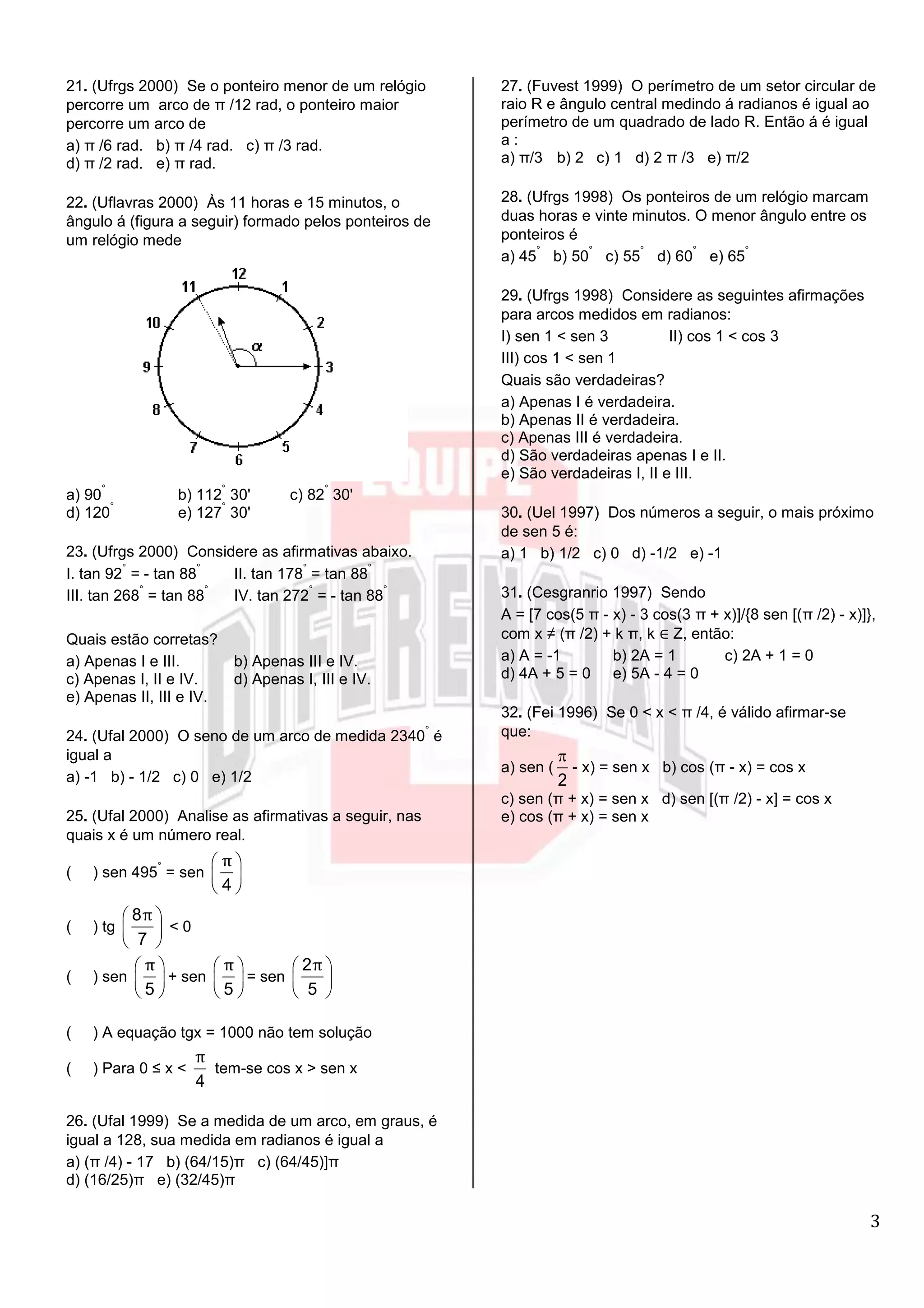 3
21. (Ufrgs 2000) Se o ponteiro menor de um relógio
percorre um arco de π /12 rad, o ponteiro maior
percorre um arco de
a) π /6 rad. b) π /4 rad. c) π /3 rad.
d) π /2 rad. e) π rad.
22. (Uflavras 2000) Às 11 horas e 15 minutos, o
ângulo á (figura a seguir) formado pelos ponteiros de
um relógio mede
a) 90
°
b) 112
°
30' c) 82
°
30'
d) 120
°
e) 127
°
30'
23. (Ufrgs 2000) Considere as afirmativas abaixo.
I. tan 92
°
= - tan 88
°
II. tan 178
°
= tan 88
°
III. tan 268
°
= tan 88
°
IV. tan 272
°
= - tan 88
°
Quais estão corretas?
a) Apenas I e III. b) Apenas III e IV.
c) Apenas I, II e IV. d) Apenas I, III e IV.
e) Apenas II, III e IV.
24. (Ufal 2000) O seno de um arco de medida 2340
°
é
igual a
a) -1 b) - 1/2 c) 0 e) 1/2
25. (Ufal 2000) Analise as afirmativas a seguir, nas
quais x é um número real.
( ) sen 495
°
= sen
4
π
( ) tg
8
7
π
< 0
( ) sen
5
π
+ sen
5
π
= sen
2
5
π
( ) A equação tgx = 1000 não tem solução
( ) Para 0 ≤ x <
4
π
tem-se cos x > sen x
26. (Ufal 1999) Se a medida de um arco, em graus, é
igual a 128, sua medida em radianos é igual a
a) (π /4) - 17 b) (64/15)π c) (64/45)]π
d) (16/25)π e) (32/45)π
27. (Fuvest 1999) O perímetro de um setor circular de
raio R e ângulo central medindo á radianos é igual ao
perímetro de um quadrado de lado R. Então á é igual
a :
a) π/3 b) 2 c) 1 d) 2 π /3 e) π/2
28. (Ufrgs 1998) Os ponteiros de um relógio marcam
duas horas e vinte minutos. O menor ângulo entre os
ponteiros é
a) 45
°
b) 50
°
c) 55
°
d) 60
°
e) 65
°
29. (Ufrgs 1998) Considere as seguintes afirmações
para arcos medidos em radianos:
I) sen 1 < sen 3 II) cos 1 < cos 3
III) cos 1 < sen 1
Quais são verdadeiras?
a) Apenas I é verdadeira.
b) Apenas II é verdadeira.
c) Apenas III é verdadeira.
d) São verdadeiras apenas I e II.
e) São verdadeiras I, II e III.
30. (Uel 1997) Dos números a seguir, o mais próximo
de sen 5 é:
a) 1 b) 1/2 c) 0 d) -1/2 e) -1
31. (Cesgranrio 1997) Sendo
A = [7 cos(5 π - x) - 3 cos(3 π + x)]/{8 sen [(π /2) - x)]},
com x ≠ (π /2) + k π, k ∈ Z, então:
a) A = -1 b) 2A = 1 c) 2A + 1 = 0
d) 4A + 5 = 0 e) 5A - 4 = 0
32. (Fei 1996) Se 0 < x < π /4, é válido afirmar-se
que:
a) sen (
2
- x) = sen x b) cos (π - x) = cos x
c) sen (π + x) = sen x d) sen [(π /2) - x] = cos x
e) cos (π + x) = sen x
 