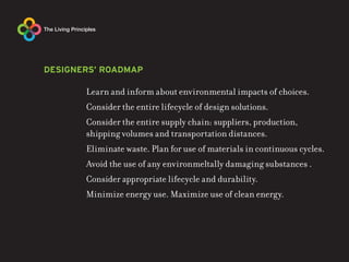 DESIGNERS’ ROADMAP

       Learn and inform about environmental impacts of choices.
       Consider the entire lifecycle of design solutions.
       Consider the entire supply chain: suppliers, production,
       shipping volumes and transportation distances.
       Eliminate waste. Plan for use of materials in continuous cycles.
       Avoid the use of any environmeltally damaging substances .
       Consider appropriate lifecycle and durability.
       Minimize energy use. Maximize use of clean energy.
 