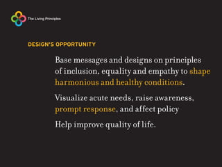 DESIGN’S OPPORTUNITY

       Base messages and designs on principles
       of inclusion, equality and empathy to shape
       harmonious and healthy conditions.
       Visualize acute needs, raise awareness,
       prompt response, and affect policy
       Help improve quality of life.
 