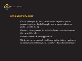 DESIGNERS’ ROADMAP

       Create messages, artifacts, services and experiences that
       respond to the needs of all people, and promote and enable
       joyful, healthy living.
       Consider consequences for individuals and communities over
       the entire lifecycle.
       Understand the ethical supply chain.
       Minimize environmental, health and safety risks to employees
       and communities throughout the entire life and disposal cycle.
 