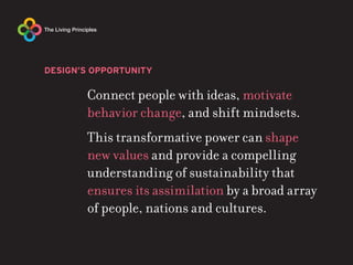 DESIGN’S OPPORTUNITY

       Connect people with ideas, motivate
       behavior change, and shift mindsets.
       This transformative power can shape
       new values and provide a compelling
       understanding of sustainability that
       ensures its assimilation by a broad array
       of people, nations and cultures.
 