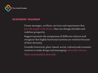 DESIGNERS’ ROADMAP

       Create messages, artifacts, services and experiences that
       provide people with choices that can change attitudes and
       redefine prosperity.
       Support/promote the uniqueness of different cultures and
       recognize that highly functional systems are resilient because
       of their diversity.
       Consider historical, place-based, social, cultural and economic
       contexts to make design and messaging culturally relevant.
       Make sustainability desirable.
 