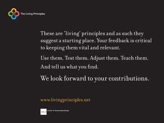 These are ‘living’ principles and as such they
suggest a starting place. Your feedback is critical
to keeping them vital and relevant.
Use them. Test them. Adjust them. Teach them.
And tell us what you find.

We look forward to your contributions.

www.livingprinciples.net
 