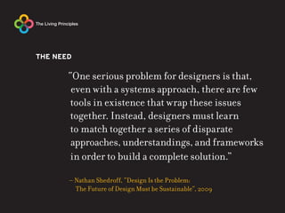 THE NEED

       “One serious problem for designers is that,
        even with a systems approach, there are few
        tools in existence that wrap these issues
        together. Instead, designers must learn
        to match together a series of disparate
        approaches, understandings, and frameworks
        in order to build a complete solution.”

       – Nathan Shedroff, “Design Is the Problem:
         The Future of Design Must be Sustainable”, 2009
 