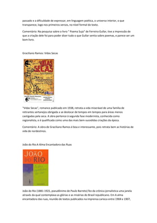 passado e a dificuldade de expressar, em linguagem poética, o universo interior, o que
transparece, logo nos primeiros versos, no nível formal do texto.
Comentário: Na pesquisa sobre o livro " Poema Sujo" de Ferreira Gullar, tive a impressão de
que a criação dele foi para poder dizer tudo o que Gullar sentia sobre poemas, e parece ser um
bom livro.
Graciliano Ramos: Vidas Secas
"Vidas Secas", romance publicado em 1938, retrata a vida miserável de uma família de
retirantes sertanejos obrigada a se deslocar de tempos em tempos para áreas menos
castigadas pela seca. A obra pertence à segunda fase modernista, conhecida como
regionalista, e é qualificada como uma das mais bem-sucedidas criações da época.
Comentário: A obra de Graciliano Ramos é boa e interessante, pois retrata bem as histórias de
vida de nordestinos.
João do Rio:A Alma Encantadora das Ruas
João do Rio (1881-1921, pseudônimo de Paulo Barreto) fez da crônica jornalística uma janela
através da qual contemplava as glórias e as misérias do Brasil republicano. Em A alma
encantadora das ruas, reunião de textos publicados na imprensa carioca entre 1904 e 1907,
 
