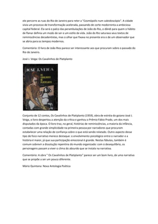 ele percorre as ruas do Rio de Janeiro para reter a "Cosmópolis num caleidoscópio". A cidade
vivia um processo de transformação acelerada, passando de corte modorrenta a ambiciosa
capital federal. Ela será o palco das perambulações de João do Rio, o dândi para quem o hábito
de flanar definia um modo de ser e um estilo de vida. João do Rio saturava seus textos de
reminiscências decadentistas, mas o olhar que fixava no presente era o de um observador que
se abria para os tempos modernos.
Comentário: O livro de João Rios parece ser interessante aos que procuram sobre o passado do
Rio de Janeiro.
José J. Veiga: Os Cavalinhos de Platiplanto
Conjunto de 12 contos, Os Cavalinhos de Platiplanto (1959), obra de estréia do goiano José J.
Veiga, o livro despertou a atenção da crítica e ganhou o Prêmio Fábio Prado, um dos mais
disputados da época. O livro traz, no geral, histórias de reminiscências, a maioria da infância,
contadas com grande simplicidade na primeira pessoa por narradores que procuram
estabelecer uma relação de confiança sobre o que está sendo relatado. Outro aspecto desse
tipo de foco narrativo merece destaque: o envolvimento psicológico entre o narrador e a
história é maior, já que sua participação emocional é grande. Nestas fábulas, também é
comum sobrevir a dissolução repentina do mundo organizado: com o desequilíbrio, os
personagens passam a viver o clima do absurdo que se instala na narrativa.
Comentário: A obra " Os Cavalinhos de Platiplanto" parece ser um bom livro, de uma narrativa
que se propõe a ser um pouco diferente.
Mário Quintana: Nova Antologia Poética
 
