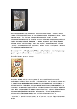 Nova Antologia Poética, lançada em 1981, incluindo 40 poemas novos à antologia anterior
(sem o "nova"), coligida pelo poeta em 1966, com o auxílio dos colegas Paulo Mendes Campos
e Rubem Braga. A nova coletânea contempla toda a evolução artística do poeta.
Independentemente da forma de expressão escolhida (poema em prosa, composições breves,
soneto), percebe-se um poeta sempre fiel a si mesmo; seja no seu amor à terra ("Na mais
profunda treva eu sonharei contigo / minha terra em flor"), seja no acolhimento da morte
("Morrer é simplesmente esquecer as palavras"), seja nos acordes autobiográficos ("O outono
toca realejo / no pátio de minha vida").
Comentário: O livro de Mário Quintana, " A Nova Antologia Poética" é muito bom para os que
gostam de poemas diferenciados, no modo de escrita, relato e tempos.
Sérgio Sant'Anna: A Senhorita Simpson
Sérgio Sant'Anna é, no Brasil, o representante de uma comunidade internacional da
imaginação formada por alguns escritores - Thomas Pynchon e John Barth, entre outros - para
os quais o mundo existe para ser transformado nos "mistérios gozosos" da literatura. Em A
senhorita Simpson - a novela que, junto com alguns contos novos, compõe este volume -, as
personagens do livro didático de um curso de inglês em Copacabana, misturam-se aos alunos,
numa fábula anglo-americana-carioca vertiginosa. Num primeiro momento, impassível como
uma personagem de Henry James; depois, decididamente à vontade, uma bostoniana
senhorita Simpson assiste a esse efeito delicioso de empastelamento cultural.
Comentário: " A Senhorita Simpson" parece ser um bom livro, com uma história diferente de
muitos.
 