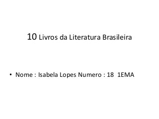 10 Livros da Literatura Brasileira
• Nome : Isabela Lopes Numero : 18 1EMA
 