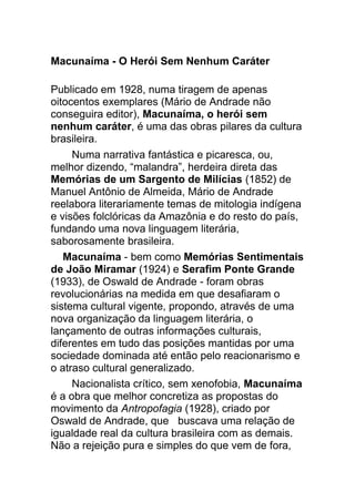 Macunaíma - O Herói Sem Nenhum Caráter
Publicado em 1928, numa tiragem de apenas
oitocentos exemplares (Mário de Andrade não
conseguira editor), Macunaíma, o herói sem
nenhum caráter, é uma das obras pilares da cultura
brasileira.
Numa narrativa fantástica e picaresca, ou,
melhor dizendo, “malandra”, herdeira direta das
Memórias de um Sargento de Milícias (1852) de
Manuel Antônio de Almeida, Mário de Andrade
reelabora literariamente temas de mitologia indígena
e visões folclóricas da Amazônia e do resto do país,
fundando uma nova linguagem literária,
saborosamente brasileira.
Macunaíma - bem como Memórias Sentimentais
de João Miramar (1924) e Serafim Ponte Grande
(1933), de Oswald de Andrade - foram obras
revolucionárias na medida em que desafiaram o
sistema cultural vigente, propondo, através de uma
nova organização da linguagem literária, o
lançamento de outras informações culturais,
diferentes em tudo das posições mantidas por uma
sociedade dominada até então pelo reacionarismo e
o atraso cultural generalizado.
Nacionalista crítico, sem xenofobia, Macunaíma
é a obra que melhor concretiza as propostas do
movimento da Antropofagia (1928), criado por
Oswald de Andrade, que buscava uma relação de
igualdade real da cultura brasileira com as demais.
Não a rejeição pura e simples do que vem de fora,
 