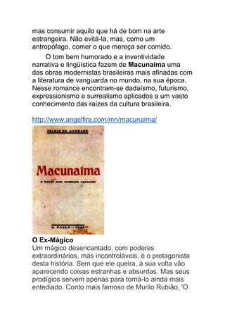 mas consumir aquilo que há de bom na arte
estrangeira. Não evitá-la, mas, como um
antropófago, comer o que mereça ser comido.
O tom bem humorado e a inventividade
narrativa e lingüística fazem de Macunaíma uma
das obras modernistas brasileiras mais afinadas com
a literatura de vanguarda no mundo, na sua época.
Nesse romance encontram-se dadaísmo, futurismo,
expressionismo e surrealismo aplicados a um vasto
conhecimento das raízes da cultura brasileira.
http://www.angelfire.com/mn/macunaima/
O Ex-Mágico
Um mágico desencantado, com poderes
extraordinários, mas incontroláveis, é o protagonista
desta história. Sem que ele queira, à sua volta vão
aparecendo coisas estranhas e absurdas. Mas seus
prodígios servem apenas para torná-lo ainda mais
entediado. Conto mais famoso de Murilo Rubião, 'O
 