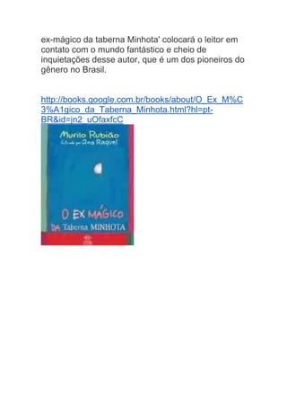 ex-mágico da taberna Minhota' colocará o leitor em
contato com o mundo fantástico e cheio de
inquietações desse autor, que é um dos pioneiros do
gênero no Brasil.
http://books.google.com.br/books/about/O_Ex_M%C
3%A1gico_da_Taberna_Minhota.html?hl=pt-
BR&id=jn2_uOfaxfcC
 