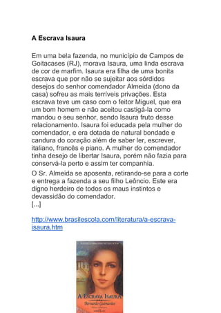 A Escrava Isaura
Em uma bela fazenda, no município de Campos de
Goitacases (RJ), morava Isaura, uma linda escrava
de cor de marfim. Isaura era filha de uma bonita
escrava que por não se sujeitar aos sórdidos
desejos do senhor comendador Almeida (dono da
casa) sofreu as mais terríveis privações. Esta
escrava teve um caso com o feitor Miguel, que era
um bom homem e não aceitou castigá-la como
mandou o seu senhor, sendo Isaura fruto desse
relacionamento. Isaura foi educada pela mulher do
comendador, e era dotada de natural bondade e
candura do coração além de saber ler, escrever,
italiano, francês e piano. A mulher do comendador
tinha desejo de libertar Isaura, porém não fazia para
conservá-la perto e assim ter companhia.
O Sr. Almeida se aposenta, retirando-se para a corte
e entrega a fazenda a seu filho Leôncio. Este era
digno herdeiro de todos os maus instintos e
devassidão do comendador.
[...]
http://www.brasilescola.com/literatura/a-escrava-
isaura.htm
 
