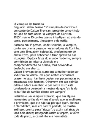 O Vampiro de Curitiba
Segundo Maisa Pessoa “ O vampiro de Curitiba é
um conto de Dalton Trevisan, presente como titulo
de uma de suas obras "O Vampiro de Curitiba -
1965", reune 15 contos que se interligam através do
tema, personagens, linguagem e do estilo.
Narrado em 1º pessoa, onde Nelsinho, o vampiro,
conta seu drama passado nos arredores de Curitiba,
com uma linguagem coloquial, predominante de
diminutivos, para debochar e tirar aproveito das
situações; Explora fatos do mundo moderno, sempre
permitindo ao leitor a vivencia e o
compreendimento do drama, mas deixando o
desfecho em aberto.
Dalton Trevisan deixa claro que a mulher pode ser
sedutora ou vítima, mas que ambas encontram
prazer no sexo, tambem podem ser pecaminosas ou
arrastadas pelo homem. O Homem em sua opinião
odeia e adora a mulher, e por conta disto está
condenado à persegui-la mostrando que "atrás de
cada filho de família dorme um vampiro"
Nelsinho é um vampiro literário, que em alguns
momentos se faz de vítima dizendo que as mulheres
o provocam, que ele não faz por que quer, ele não
é "taradinho", mas em contra partida, se mostra
ardiloso, pronto para "atacar", e assim vai atrás de
uma bela moça; Desejando assim a virgem, a viúva
toda de preto, a casadinha e a normalista.
 