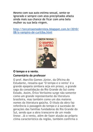 Mesmo com sua auto estima sexual, sente-se
ignorado e sempre com atos precipitados afasta
ainda mais sua chance de ficar com uma bela
mulher ou sua bela virgem.
http://terceiraomodernista.blogspot.com.br/2010/
08/o-vampiro-de-curitiba.html
O tempo e o vento.
Comentário do professor
O prof. Marcílio Gomes Júnior, da Oficina do
Estudante, ressalta que "O tempo e o vento" é a
grande epopeia (embora seja em prosa), a grande
saga da consolidação do Rio Grande do Sul como
Estado. Assim, Érico Veríssimo surge não somente
como um grande representante da literatura
brasileira, mas também como um dos maiores
nomes da literatura gaúcha. O título da obra faz
referência à passagem do tempo e à sucessão de
gerações das famílias fundadoras do Rio Grande do
Sul, sendo que a obra transcorre de um modo
linear. Já o vento, além de fazer alusão ao próprio
clima característico da região, também confirma o
 