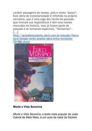 caráter passageiro do tempo, pois o vento “passa”.
Esta ideia de transitoriedade é refletida na própria
narrativa, que é uma saga dos heróis do passado,
que tiveram sua importância e têm seus nomes
marcados na história, mas já fazem parte do
passado e se tornaram espectros, “fantasmas”.
[...]
http://guiadoestudante.abril.com.br/estudar/litera
tura/tempo-vento-analise-obra-erico-verissimo-
701988.shtml
Morte e Vida Severina
Morte e Vida Severina, o texto mais popular de João
Cabral de Melo Neto, é um auto de natal do folclore
 