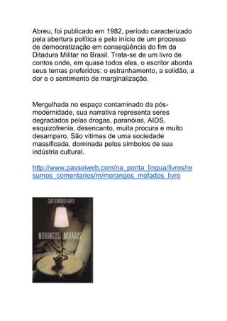 Abreu, foi publicado em 1982, período caracterizado
pela abertura política e pelo início de um processo
de democratização em conseqüência do fim da
Ditadura Militar no Brasil. Trata-se de um livro de
contos onde, em quase todos eles, o escritor aborda
seus temas preferidos: o estranhamento, a solidão, a
dor e o sentimento de marginalização.
Mergulhada no espaço contaminado da pós-
modernidade, sua narrativa representa seres
degradados pelas drogas, paranóias, AIDS,
esquizofrenia, desencanto, muita procura e muito
desamparo. São vitimas de uma sociedade
massificada, dominada pelos símbolos de sua
indústria cultural.
http://www.passeiweb.com/na_ponta_lingua/livros/re
sumos_comentarios/m/morangos_mofados_livro
 