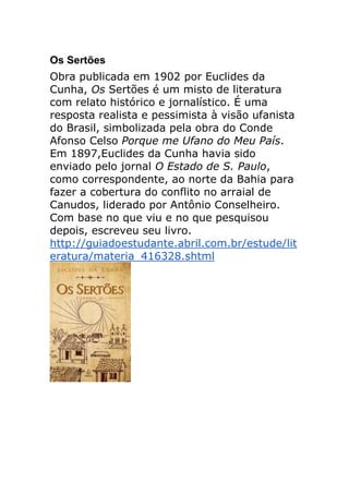 Os Sertões
Obra publicada em 1902 por Euclides da
Cunha, Os Sertões é um misto de literatura
com relato histórico e jornalístico. É uma
resposta realista e pessimista à visão ufanista
do Brasil, simbolizada pela obra do Conde
Afonso Celso Porque me Ufano do Meu País.
Em 1897,Euclides da Cunha havia sido
enviado pelo jornal O Estado de S. Paulo,
como correspondente, ao norte da Bahia para
fazer a cobertura do conflito no arraial de
Canudos, liderado por Antônio Conselheiro.
Com base no que viu e no que pesquisou
depois, escreveu seu livro.
http://guiadoestudante.abril.com.br/estude/lit
eratura/materia_416328.shtml
 
